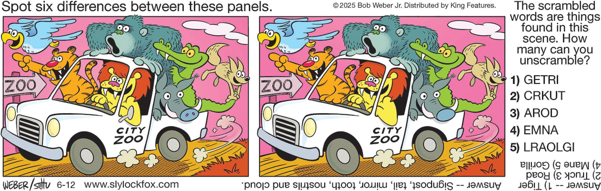 Graphic design OCR: Spot six differences between these panels. ZOO CITY ZOO WEBER/settu 6-12 www.slylockfox.com ZOO © 2025 Bob Weber Jr. Distributed by King Features. The scrambled words are things found in this scene. How many can you unscramble? 1) GETRI 2) CRKUT CITY ZOO 3) AROD 4) EMNA 5) LRAOLGI ( ( pro par son or do è odáig ?? (L -- ??suy Spot six differences between these panels . ZOO CITY ZOO WEBER / settu 6-12 www.slylockfox.com ZOO © 2025 Bob Weber Jr. Distributed by King Features . The scrambled words are things found in this scene . How many can you unscramble ? 1 ) GETRI 2 ) CRKUT CITY ZOO 3 ) AROD 4 ) EMNA 5 ) LRAOLGI ( ( pro par son or do è odáig ?? ( L -- ??suy