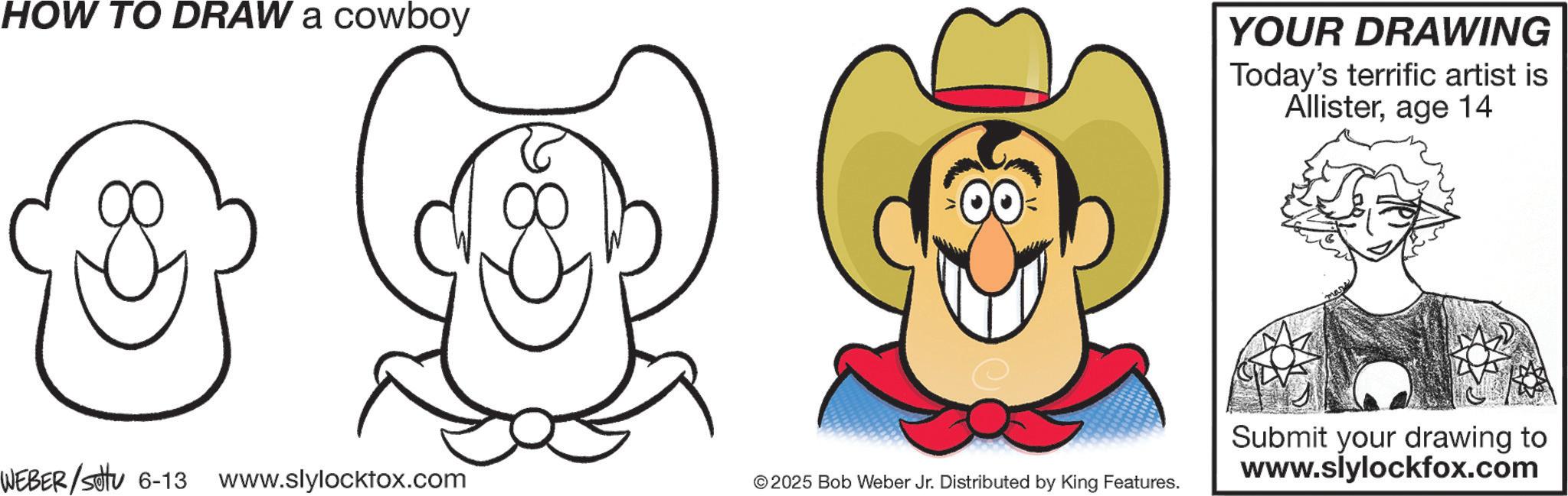 Clip art OCR: HOW TO DRAW a cowboy YOUR DRAWING Today's terrific artist is Allisterage 14 WEBER/sotu 6-13 www.slylocktox.com ©2025 Bob Weber Jr. Distributed by King Features. Submit your drawing to www.slylockfox.com HOW TO DRAW a cowboy YOUR DRAWING Today's terrific artist is Allisterage 14 WEBER / sotu 6-13 www.slylocktox.com © 2025 Bob Weber Jr. Distributed by King Features . Submit your drawing to www.slylockfox.com