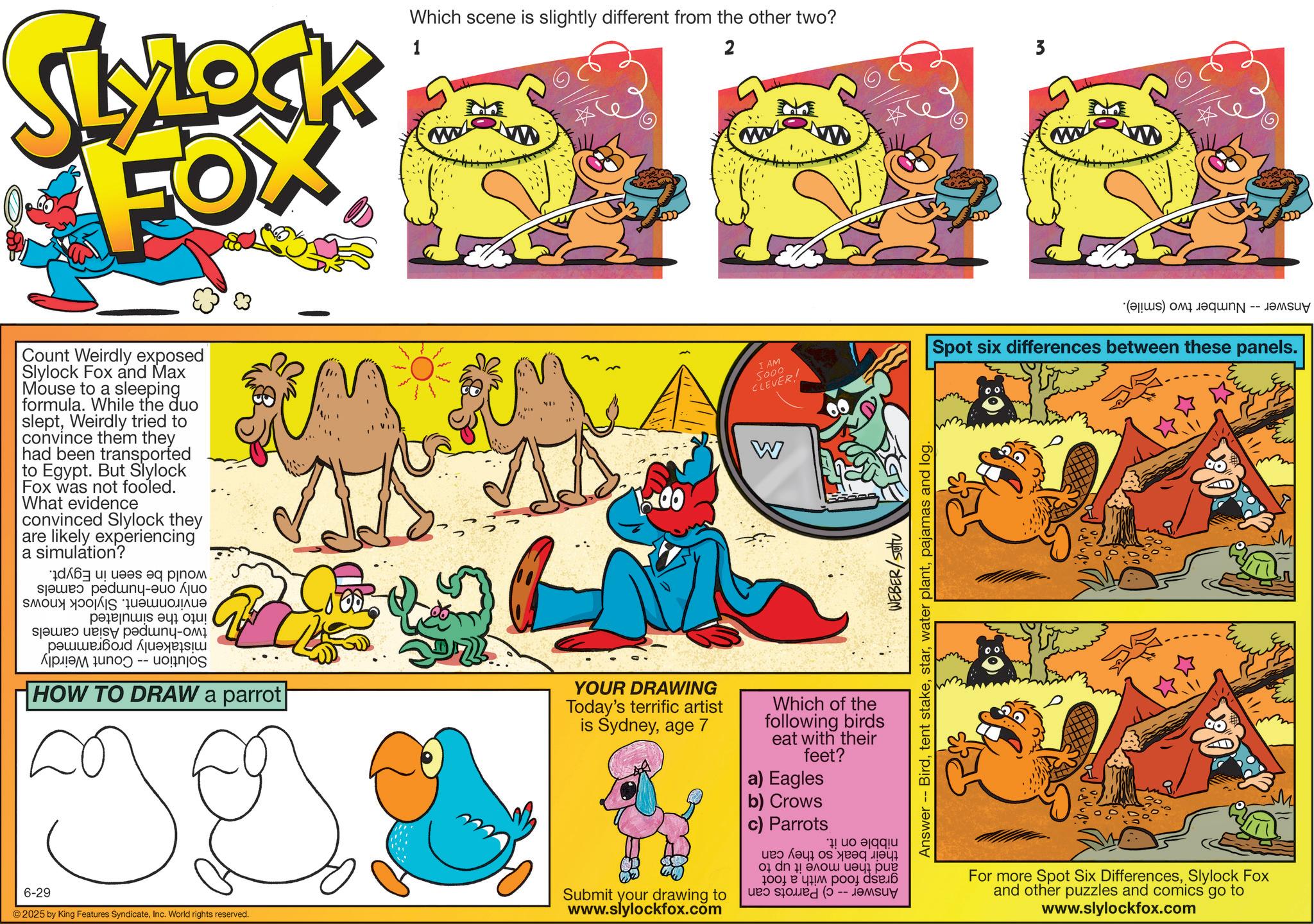 Fiction OCR: SLYLOCK FOX 1 Which scene is slightly different from the other two? 2 3 Count Weirdly exposed Slylock Fox and Max Mouse to a sleeping formula. While the duo sleptWeirdly tried to convince them they had been transported to Egypt. But Slylock Fox was not fooled. What evidence convinced Slylock they are likely experiencing a simulation? a b c d - ???? ? ????? pe????s eq??? ????? ???? ?? HOW TO DRAW a parrot 6-29 2025 by King Features SyndicateInc. World rights reserved. 00 YOUR DRAWING Today's terrific artist is Sydneyage 7 Submit your drawing to www.slylockfox.com I AM 5000 CLEVER! (s) is -- Spot six differences between these panels. W Which of the following birds eat with their feet? a) Eagles b) Crows c) Parrots * WEBER/Sottu Answer Birdpajamas and log. s a b c 01 dn 1 ???? ?????? 1001 ? ??? ??oy dse 6 For more Spot Six DifferencesSlylock Fox and other puzzles and comics go to www.slylockfox.com SLYLOCK FOX 1 Which scene is slightly different from the other two ? 2 3 Count Weirdly exposed Slylock Fox and Max Mouse to a sleeping formula . While the duo sleptWeirdly tried to convince them they had been transported to Egypt . But Slylock Fox was not fooled . What evidence convinced Slylock they are likely experiencing a simulation ? a b c d - ???? ? ????? pe ???? s eq??? ????? ???? ?? HOW TO DRAW a parrot 6-29 2025 by King Features SyndicateInc. World rights reserved . 00 YOUR DRAWING Today's terrific artist is Sydneyage 7 Submit your drawing to www.slylockfox.com I AM 5000 CLEVER ! ( s ) is -- Spot six differences between these panels . W Which of the following birds eat with their feet ? a ) Eagles b ) Crows c ) Parrots * WEBER / Sottu Answer Birdtent stakewater plantpajamas and log . s a b c 01 dn 1 ???? ?????? 1001 ? ??? ??oy dse 6 For more Spot Six DifferencesSlylock Fox and other puzzles and comics go to www.slylockfox.com