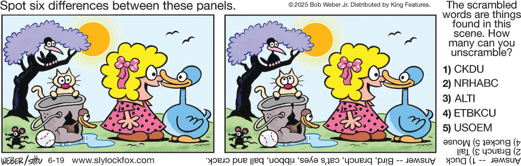 Happiness OCR: Spot six differences between these panels. © 2025 Bob Weber Jr. Distributed by King Features. The scrambled words are things found in this scene. How many can you unscramble? 1) CKDU 2) NRHABC 3) ALTI 4) ETBKCU 5) USOEM ( (2 ???su? WEBER/Settu 6-19 www.slylockfox.com a per a se od po Spot six differences between these panels . © 2025 Bob Weber Jr. Distributed by King Features . The scrambled words are things found in this scene . How many can you unscramble ? 1 ) CKDU 2 ) NRHABC 3 ) ALTI 4 ) ETBKCU 5 ) USOEM ( ( 2 ??? su ? WEBER / Settu 6-19 www.slylockfox.com a per a se od po
