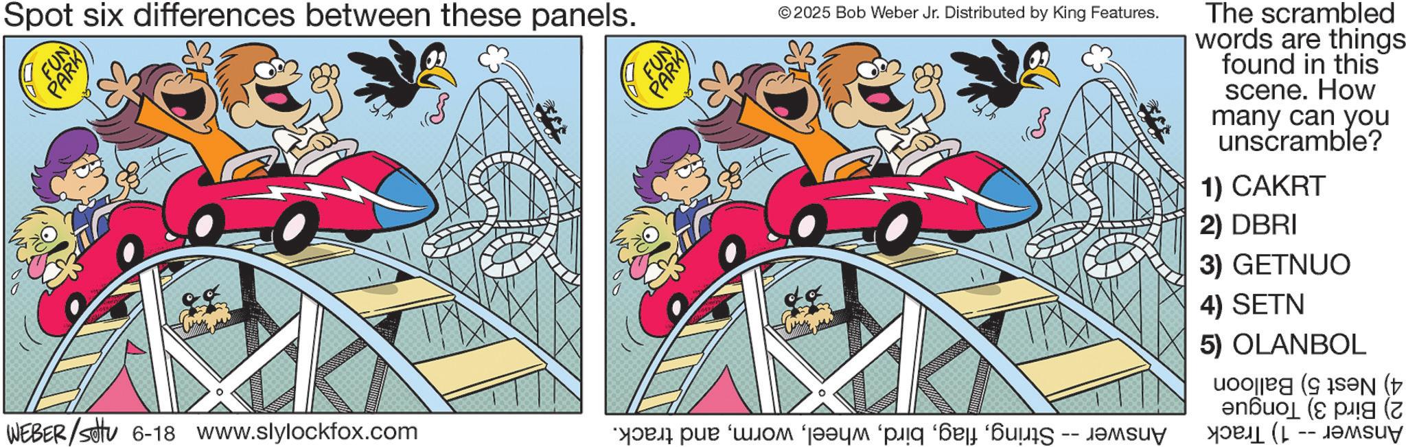 Comics OCR: FUN PARK Spot six differences between these panels. FUN PARK © 2025 Bob Weber Jr. Distributed by King Features. The scrambled words are things found in this scene. How many can you unscramble? 1) CAKRT 2) DBRI 3) GETNUO WEBER/Set 6-18 www.slylockfox.com ?????? ‘???? ‘????? ‘piq ‘??? ? -- 4) SETN 5) OLANBOL ( FUN PARK Spot six differences between these panels . FUN PARK © 2025 Bob Weber Jr. Distributed by King Features . The scrambled words are things found in this scene . How many can you unscramble ? 1 ) CAKRT 2 ) DBRI 3 ) GETNUO WEBER / Set 6-18 www.slylockfox.com ?????? ‘ ???? ‘ ????? ‘ piq ‘ ??? ? -- 4 ) SETN 5 ) OLANBOL (