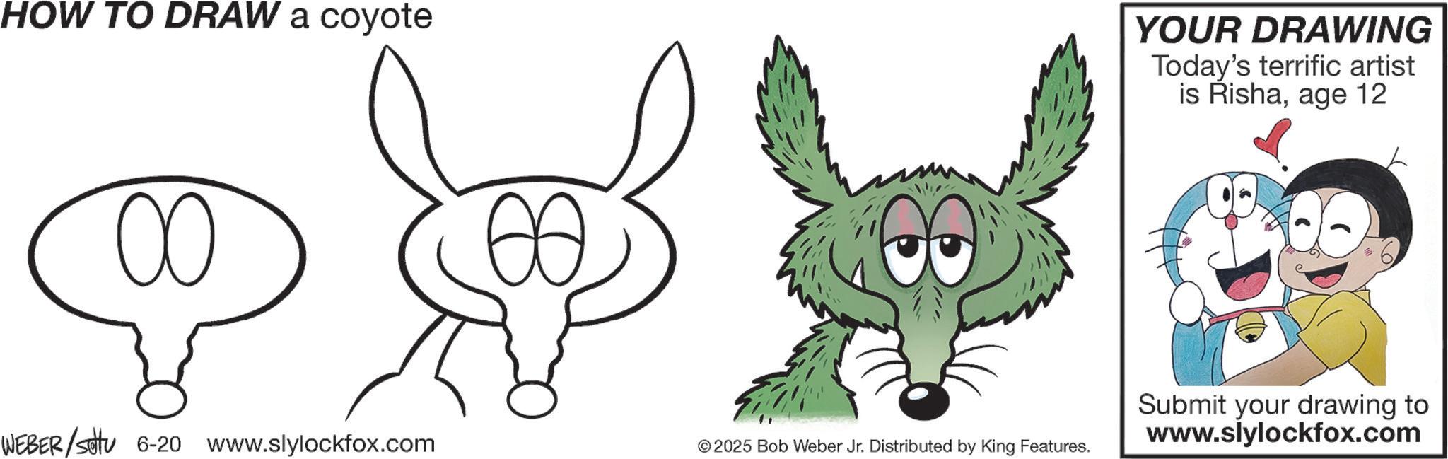 Design OCR: HOW TO DRAW a coyote YOUR DRAWING Today's terrific artist is Rishaage 12 WEBER/Sotu 6-20 www.slylockfox.com © 2025 Bob Weber Jr. Distributed by King Features. Submit your drawing to www.slylockfox.com HOW TO DRAW a coyote YOUR DRAWING Today's terrific artist is Rishaage 12 WEBER / Sotu 6-20 www.slylockfox.com © 2025 Bob Weber Jr. Distributed by King Features . Submit your drawing to www.slylockfox.com