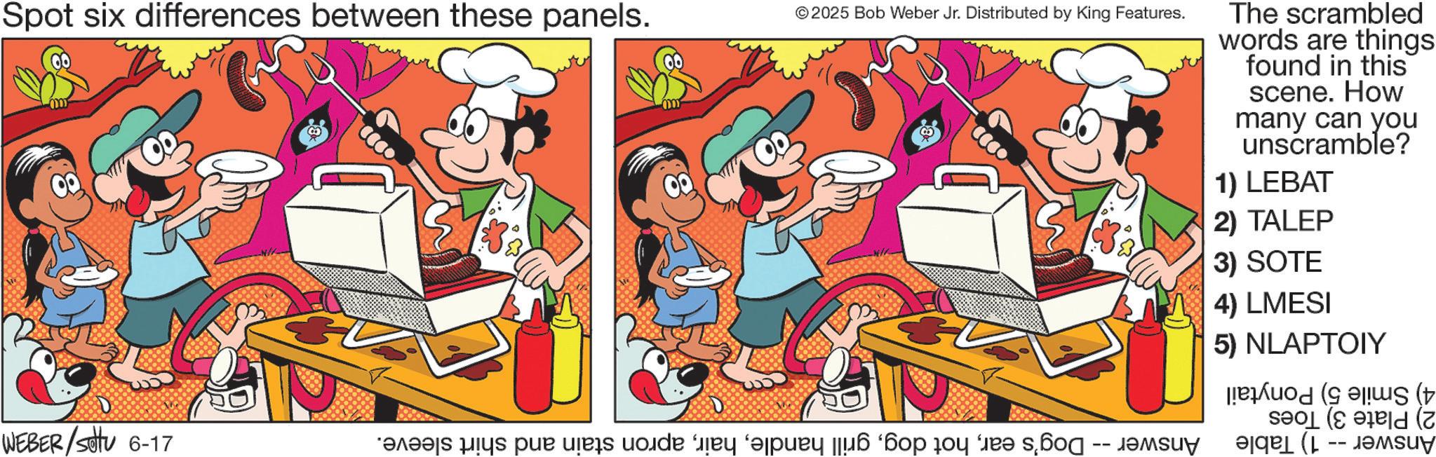 Graphics OCR: Spot six differences between these panels. @ © 2025 Bob Weber Jr. Distributed by King Features. The scrambled words are things found in this scene. How many can you unscramble? 1) LEBAT 2) TALEP 3) SOTE 4) LMESI 5) NLAPTOIY ( Z WEBER/Settu 6-17 *?r??js pics pu s voda y ‘pury [6 ‘?o do “ s? a ( -- SU Spot six differences between these panels . @ © 2025 Bob Weber Jr. Distributed by King Features . The scrambled words are things found in this scene . How many can you unscramble ? 1 ) LEBAT 2 ) TALEP 3 ) SOTE 4 ) LMESI 5 ) NLAPTOIY ( Z WEBER / Settu 6-17 * ?r??js pics pu s voda y ‘ pury [ 6 ‘ ?o do “ s? a ( -- SU