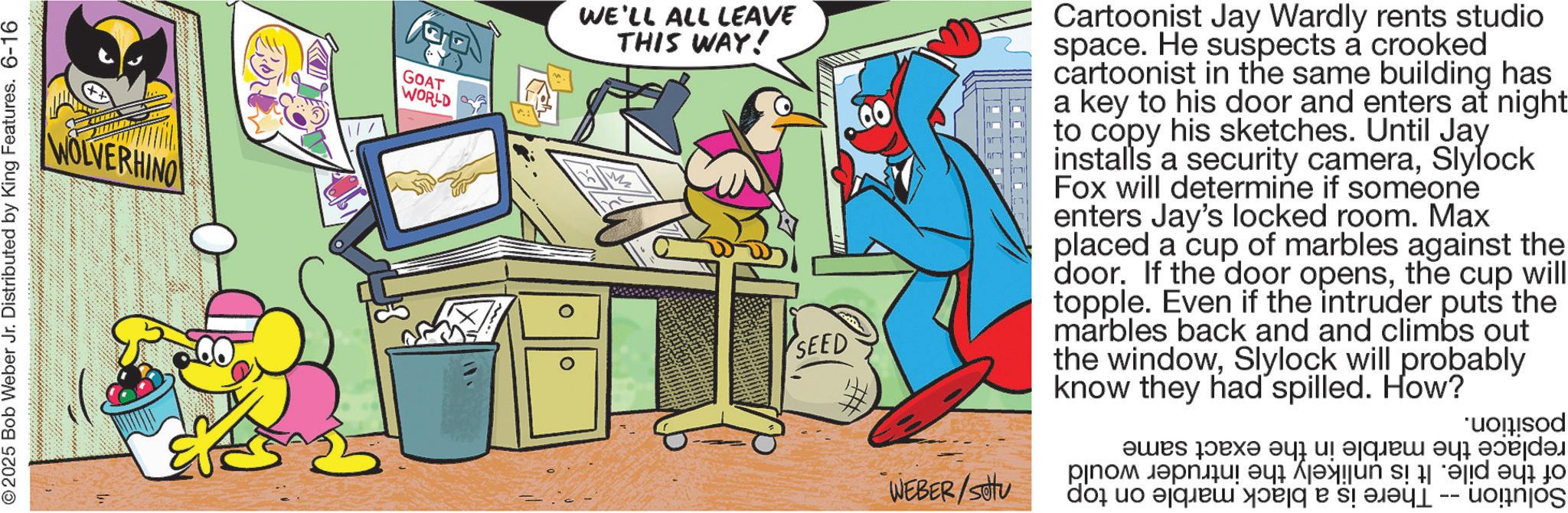Publication OCR: 2025 Bob Weber Jr. Distributed by King Features. 6-16 WOLVERHINO GOAT WORLD WE'LL ALL LEAVE THIS WAY! SEED WEBER/Stu Cartoonist Jay Wardly rents studio space. He suspects a crooked cartoonist in the same building has a key to his door and enters at night to copy his sketches. Until Jay installs a security cameraSlylock Fox will determine if someone enters Jay's locked room. Max placed a cup of marbles against the door. If the door opensthe cup will topple. Even if the intruder puts the marbles back and and climbs out the windowSlylock will probably know they had spilled. How? ood ??? ???? ?? ?????? ? ??????? po po na ????? ?? ? -- unjo e O 2025 Bob Weber Jr. Distributed by King Features . 6-16 WOLVERHINO GOAT WORLD WE'LL ALL LEAVE THIS WAY ! SEED WEBER / Stu Cartoonist Jay Wardly rents studio space . He suspects a crooked cartoonist in the same building has a key to his door and enters at night to copy his sketches . Until Jay installs a security cameraSlylock Fox will determine if someone enters Jay's locked room . Max placed a cup of marbles against the door . If the door opensthe cup will topple . Even if the intruder puts the marbles back and and climbs out the windowSlylock will probably know they had spilled . How ? ood ??? ???? ?? ?????? ? ??????? po po na ????? ?? ? -- unjo e O