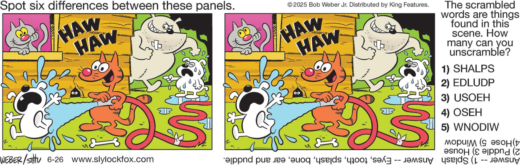 Pleased OCR: Spot six differences between these panels. HAW HAW WEBER/Set 6-26 www.slylockfox.com M 2025 Bob Weber Jr. Distributed by King Features. HAW HAW 00 and put on a M The scrambled words are things found in this scene. How many can you unscramble? 1) SHALPS 2) EDLUDP 3) USOEH 4) OSEH 5) WNODIW (( (nd ( Spot six differences between these panels . HAW HAW WEBER / Set 6-26 www.slylockfox.com M 2025 Bob Weber Jr. Distributed by King Features . HAW HAW 00 and put on a M The scrambled words are things found in this scene . How many can you unscramble ? 1 ) SHALPS 2 ) EDLUDP 3 ) USOEH 4 ) OSEH 5 ) WNODIW ( ( ( nd (