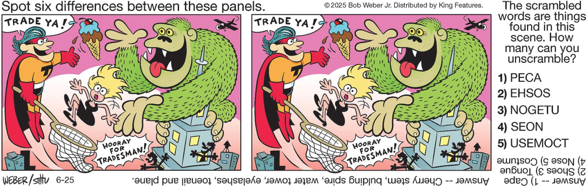 Comic book OCR: Spot six differences between these panels. TRADE YA! © 2025 Bob Weber Jr. Distributed by King Features. TRADE YA! The scrambled words are things found in this scene. How many can you unscramble? 1) PECA 2) EHSOS 3) NOGETU 4) SEON HOORAY FOR TRADESMAN! 5) USEMOCT SON ( und pur jeu?r “s?qsl?k? “t?mas dalam “?lids biping ‘wes M?tn -- d?m ( ( D WEBER/SOV 6-25 HOORAY FOR TRADESMAN! Spot six differences between these panels . TRADE YA ! © 2025 Bob Weber Jr. Distributed by King Features . TRADE YA ! The scrambled words are things found in this scene . How many can you unscramble ? 1 ) PECA 2 ) EHSOS 3 ) NOGETU 4 ) SEON HOORAY FOR TRADESMAN ! 5 ) USEMOCT SON ( und pur jeu?r “ s?qsl?k? “ t?mas dalam “ ?lids biping ‘ wes M?tn -- d?m ( ( D WEBER / SOV 6-25 HOORAY FOR TRADESMAN !