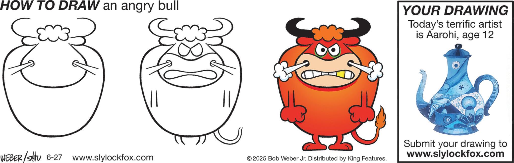 Animation OCR: HOW TO DRAW an angry bull YOUR DRAWING Today's terrific artist is Aarohiage 12 WEBER/settu 6-27 www.slylockfox.com © 2025 Bob Weber Jr. Distributed by King Features. Submit your drawing to www.slylockfox.com HOW TO DRAW an angry bull YOUR DRAWING Today's terrific artist is Aarohiage 12 WEBER / settu 6-27 www.slylockfox.com © 2025 Bob Weber Jr. Distributed by King Features . Submit your drawing to www.slylockfox.com