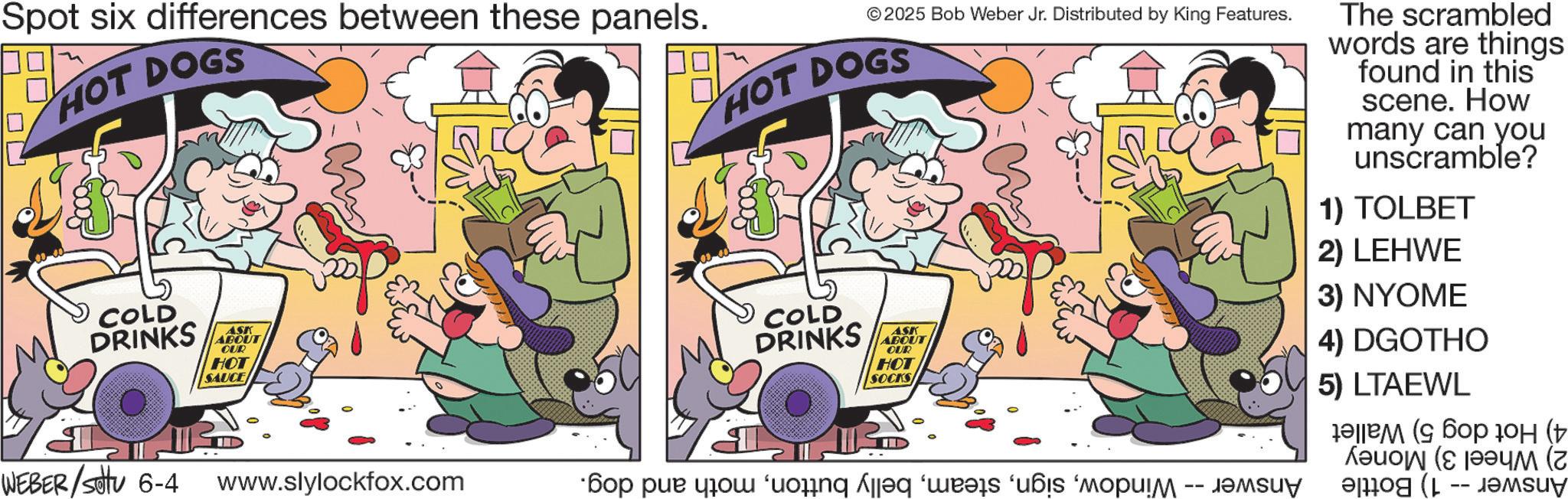 Humour OCR: Spot six differences between these panels. HOT DOGS COLD DRINKS ASK ABOUT OUR HOT SAUCE WEBER/Settu 6-4 www.slylockfox.com © 2025 Bob Weber Jr. Distributed by King Features. HOT DOGS I COLD DRINKS ASK ABOUT OUR HOT SOCKS I ??? ??? ??? ‘uonq ?q '??? u? '????!? -- ???uy The scrambled words are things found in this scene. How many can you unscramble? 1) TOLBET 2) LEHWE 3) NYOME 4) DGOTHO 5) LTAEWL ?? ( ??? 10? (+ A -- Spot six differences between these panels . HOT DOGS COLD DRINKS ASK ABOUT OUR HOT SAUCE WEBER / Settu 6-4 www.slylockfox.com © 2025 Bob Weber Jr. Distributed by King Features . HOT DOGS I COLD DRINKS ASK ABOUT OUR HOT SOCKS I ??? ??? ??? ‘ uonq ?q ' ??? u? ' ???? ! ? -- ???uy The scrambled words are things found in this scene . How many can you unscramble ? 1 ) TOLBET 2 ) LEHWE 3 ) NYOME 4 ) DGOTHO 5 ) LTAEWL ?? ( ??? 10? ( + A --