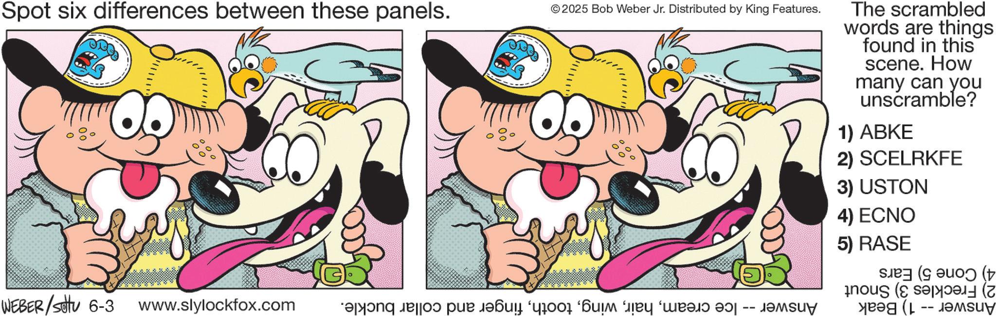 Happiness OCR: Spot six differences between these panels. © 2025 Bob Weber Jr. Distributed by King Features. WEBER/Setu 6-3 www.slylockfox.com and a par w The scrambled words are things found in this scene. How many can you unscramble? 1) ABKE 2) SCELRKFE 3) USTON 4) ECNO 5) RASE a (+ Su Spot six differences between these panels . © 2025 Bob Weber Jr. Distributed by King Features . WEBER / Setu 6-3 www.slylockfox.com and a par w The scrambled words are things found in this scene . How many can you unscramble ? 1 ) ABKE 2 ) SCELRKFE 3 ) USTON 4 ) ECNO 5 ) RASE a ( + Su