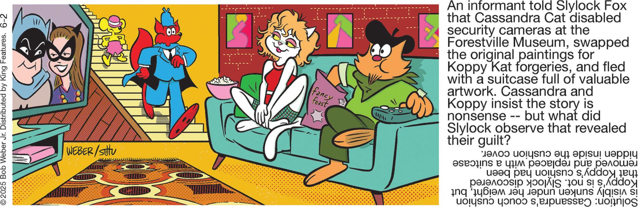 Publication OCR: © 2025 Bob Weber Jr. Distributed by King Features. 6-2 WEBER/setu fancy feast An informant told Slylock Fox that Cassandra Cat disabled security cameras at the Forestville Museumswapped the original paintings for Koppy Kat forgeriesand fled with a suitcase full of valuable artwork. Cassandra and Koppy insist the story is nonsense -- but what did Slylock observe their guilt? that revealed hidden inside the cushion cover. removed and replaced with a suitcase that Koppy's cushion had been Koppy's is not. Slylock discovered is visibly sunken under her weightbut Solution: Cassandra's couch cushion © 2025 Bob Weber Jr. Distributed by King Features . 6-2 WEBER / setu fancy feast An informant told Slylock Fox that Cassandra Cat disabled security cameras at the Forestville Museumswapped the original paintings for Koppy Kat forgeriesand fled with a suitcase full of valuable artwork . Cassandra and Koppy insist the story is nonsense -- but what did Slylock observe their guilt ? that revealed hidden inside the cushion cover . removed and replaced with a suitcase that Koppy's cushion had been Koppy's is not . Slylock discovered is visibly sunken under her weightbut Solution : Cassandra's couch cushion