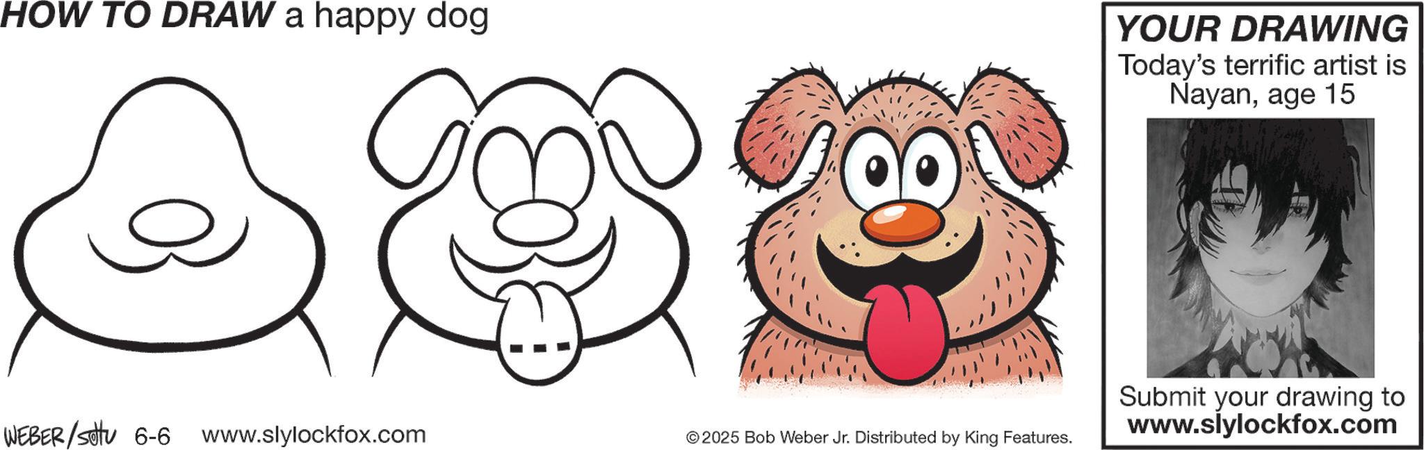 Animation OCR: HOW TO DRAW a happy dog YOUR DRAWING Today's terrific artist is Nayanage 15 WEBER/settu 6-6 www.slylockfox.com © 2025 Bob Weber Jr. Distributed by King Features. Submit your drawing to www.slylockfox.com HOW TO DRAW a happy dog YOUR DRAWING Today's terrific artist is Nayanage 15 WEBER / settu 6-6 www.slylockfox.com © 2025 Bob Weber Jr. Distributed by King Features . Submit your drawing to www.slylockfox.com