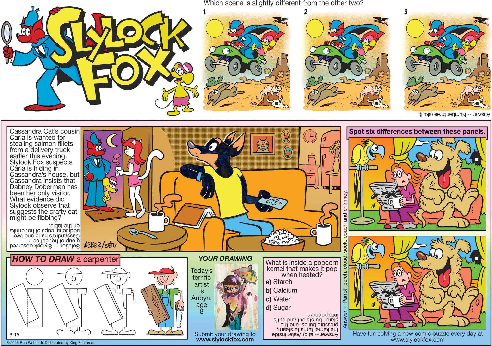 Comic book OCR: SLYOCK FOX Cassandra Cat's cousin Carla is wanted for stealing salmon fillets from a delivery truck earlier this evening. Slylock Fox suspects Carla is hiding in Cassandra's housebut Cassandra insists that Dabney Doberman has been her only visitor. What evidence did Slylock observe that suggests the crafty cat might be fibbing? a b c s to do i spess a b c d HOW TO DRAW a carpenter Which scene is slightly different from the other two? 1 2 00 Answer - Parrotcouch and chimney. YOUR DRAWING Today's terrific artist What is inside a popcorn kernel that makes it pop when heated? a) Starch is b) Calcium Aubynage c) Water d) Sugar 8 6-15 2025 Bob Weber Jr. Distributed by King Features. Submit your drawing to www.slylockfox.com d pe o * ! as a su a b (e -- (s) a Spot six differences between these panels. Have fun solving a new comic puzzle every day at www.slylockfox.com SLYOCK FOX Cassandra Cat's cousin Carla is wanted for stealing salmon fillets from a delivery truck earlier this evening . Slylock Fox suspects Carla is hiding in Cassandra's housebut Cassandra insists that Dabney Doberman has been her only visitor . What evidence did Slylock observe that suggests the crafty cat might be fibbing ? a b c s to do i spess a b c d HOW TO DRAW a carpenter Which scene is slightly different from the other two ? 1 2 00 Answer - Parrotcouch and chimney . YOUR DRAWING Today's terrific artist What is inside a popcorn kernel that makes it pop when heated ? a ) Starch is b ) Calcium Aubynage c ) Water d ) Sugar 8 6-15 2025 Bob Weber Jr. Distributed by King Features . Submit your drawing to www.slylockfox.com d pe o * ! as a su a b ( e -- ( s ) a Spot six differences between these panels . Have fun solving a new comic puzzle every day at www.slylockfox.com