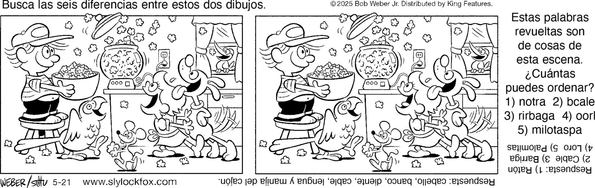 Pleased OCR: Busca las seis diferencias entre estos dos dibujos. & '000 WEBER /settu 5-21 www.slylockfox.com © 2025 Bob Weber Jr. Distributed by King Features. 000 of a blue end ‘as a bad ass and Estas palabras revueltas son de cosas de esta escena. ¿Cuántas puedes ordenar? 1) notra 2) bcale 3) rirbaga 4) oorl 5) milotaspa ????? (8?? ( Busca las seis diferencias entre estos dos dibujos . & ' 000 WEBER / settu 5-21 www.slylockfox.com © 2025 Bob Weber Jr. Distributed by King Features . 000 of a blue end ‘ as a bad ass and Estas palabras revueltas son de cosas de esta escena . ¿ Cuántas puedes ordenar ? 1 ) notra 2 ) bcale 3 ) rirbaga 4 ) oorl 5 ) milotaspa ????? ( 8?? (