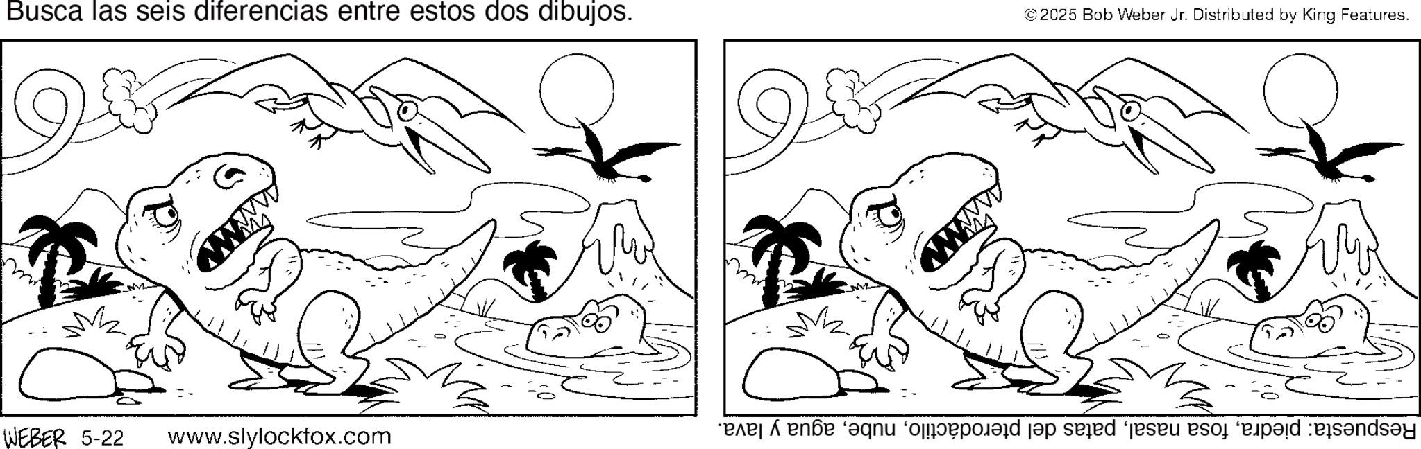 Graphics OCR: Busca las seis diferencias entre estos dos dibujos. © 2025 Bob Weber Jr. Distributed by King Features. WEBER 5-22 www.slylockfox.com Respuesta: piedraagua y lava. Busca las seis diferencias entre estos dos dibujos . © 2025 Bob Weber Jr. Distributed by King Features . WEBER 5-22 www.slylockfox.com Respuesta : piedrafosa nasalpatas del pterodáctiloagua y lava .