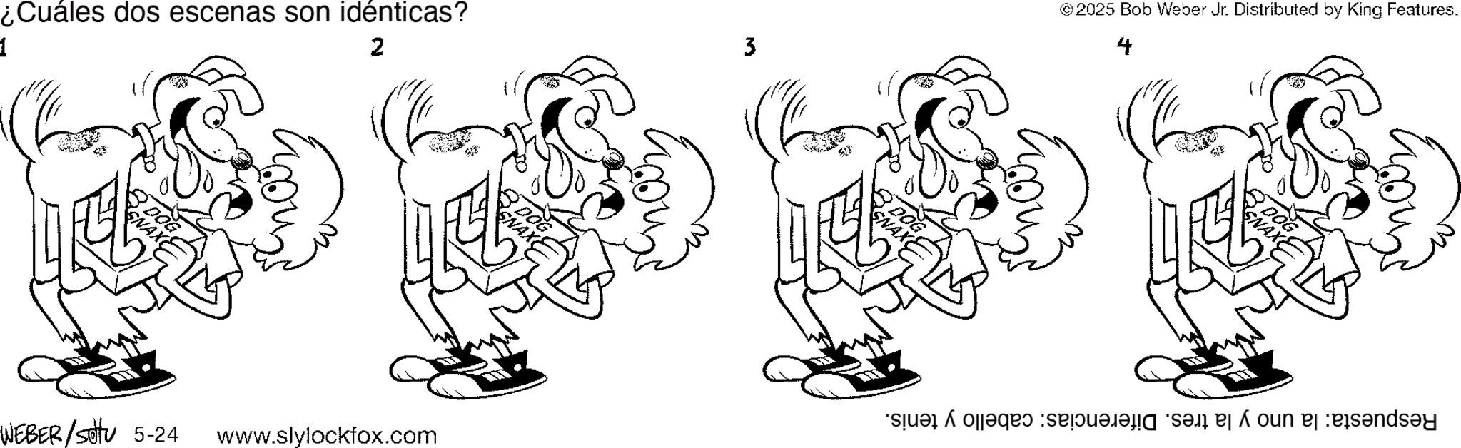 Drawing OCR: ¿Cuáles dos escenas son idénticas? 1 2 DOG SNAX DOG SNAX WEBER/s 5-24 www.slylockfox.com 3 DOG SNAX © 2025 Bob Weber Jr. Distributed by King Features. DOG SNAX a b c d e f ¿ Cuáles dos escenas son idénticas ? 1 2 DOG SNAX DOG SNAX WEBER / s 5-24 www.slylockfox.com 3 DOG SNAX © 2025 Bob Weber Jr. Distributed by King Features . DOG SNAX a b c d e f
