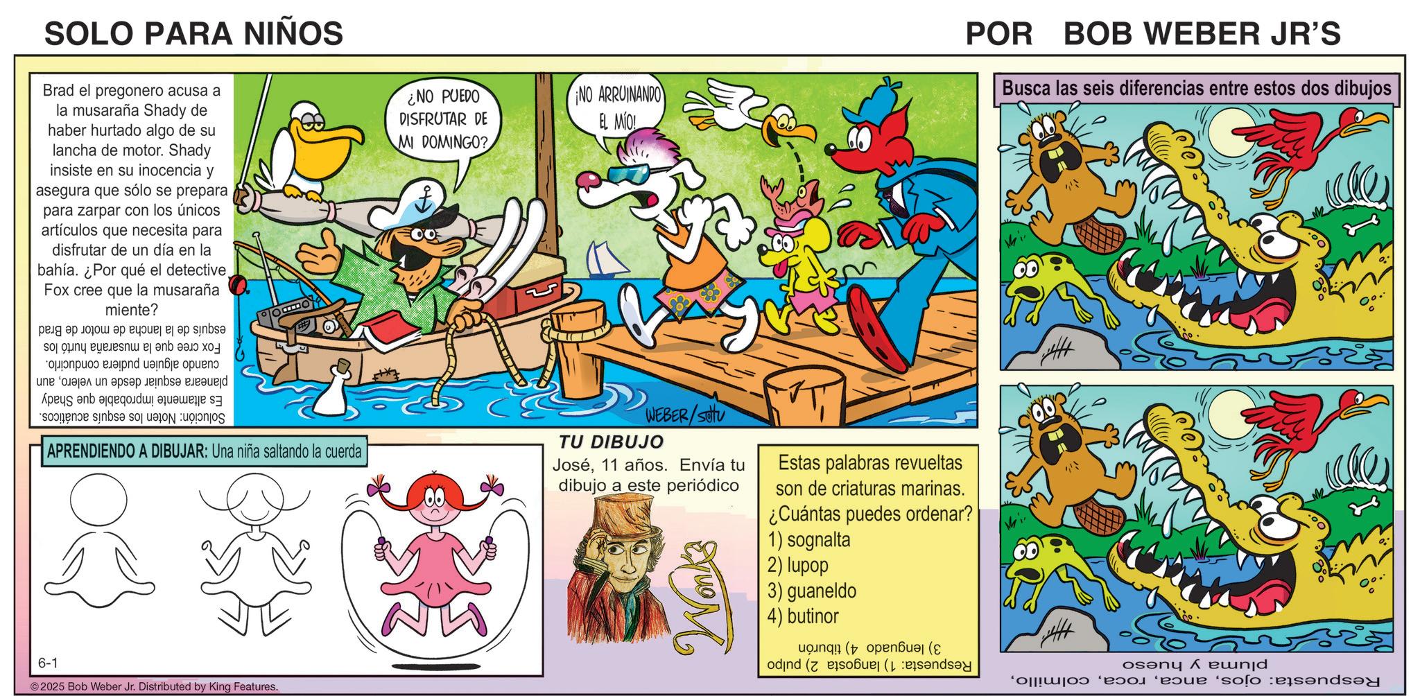 Comics OCR: SOLO PARA NIÑOS Brad el pregonero acusa a la musaraña Shady de haber hurtado algo de su lancha de motor. Shady insiste en su inocencia y asegura que sólo se prepara para zarpar con los únicos artículos que necesita para disfrutar de un día en la bahía. ¿Por qué el detectiveFox cree que la musaraña miente? ??? ?? ??? ?? ???? ? ?? sinbs? sony and a je op ne s in a bed As an o be a APRENDIENDO A DIBUJAR: Una niña saltando la cuerda 6-1 ©2025 Bob Weber Jr. Distributed by King Features. NO PUEDO DISFRUTAR DE NO ARRUINANDO EL MIO! POR BOB WEBER JR'S Busca las seis diferencias entre estos dos dibujos MI DOMINGO? WEBER/SOU TU DIBUJO José11 años. Envía tu dibujo a este periódico Wonk's Estas palabras revueltas son de criaturas marinas. ¿Cuántas puedes ordenar? 1) sognalta 2) lupop 3) guaneldo 4) butinor on (open? ( odind (so? ( osenq A e???d ' e 'solo and °. SOLO PARA NIÑOS Brad el pregonero acusa a la musaraña Shady de haber hurtado algo de su lancha de motor . Shady insiste en su inocencia y asegura que sólo se prepara para zarpar con los únicos artículos que necesita para disfrutar de un día en la bahía . ¿ Por qué el detectiveFox cree que la musaraña miente ? ??? ?? ??? ?? ???? ? ?? sinbs? sony and a je op ne s in a bed As an o be a APRENDIENDO A DIBUJAR : Una niña saltando la cuerda 6-1 © 2025 Bob Weber Jr. Distributed by King Features . NO PUEDO DISFRUTAR DE NO ARRUINANDO EL MIO ! POR BOB WEBER JR'S Busca las seis diferencias entre estos dos dibujos MI DOMINGO ? WEBER / SOU TU DIBUJO José11 años . Envía tu dibujo a este periódico Wonk's Estas palabras revueltas son de criaturas marinas . ¿ Cuántas puedes ordenar ? 1 ) sognalta 2 ) lupop 3 ) guaneldo 4 ) butinor on ( open? ( odind ( so? ( osenq A e ??? d ' e ' solo and ° .