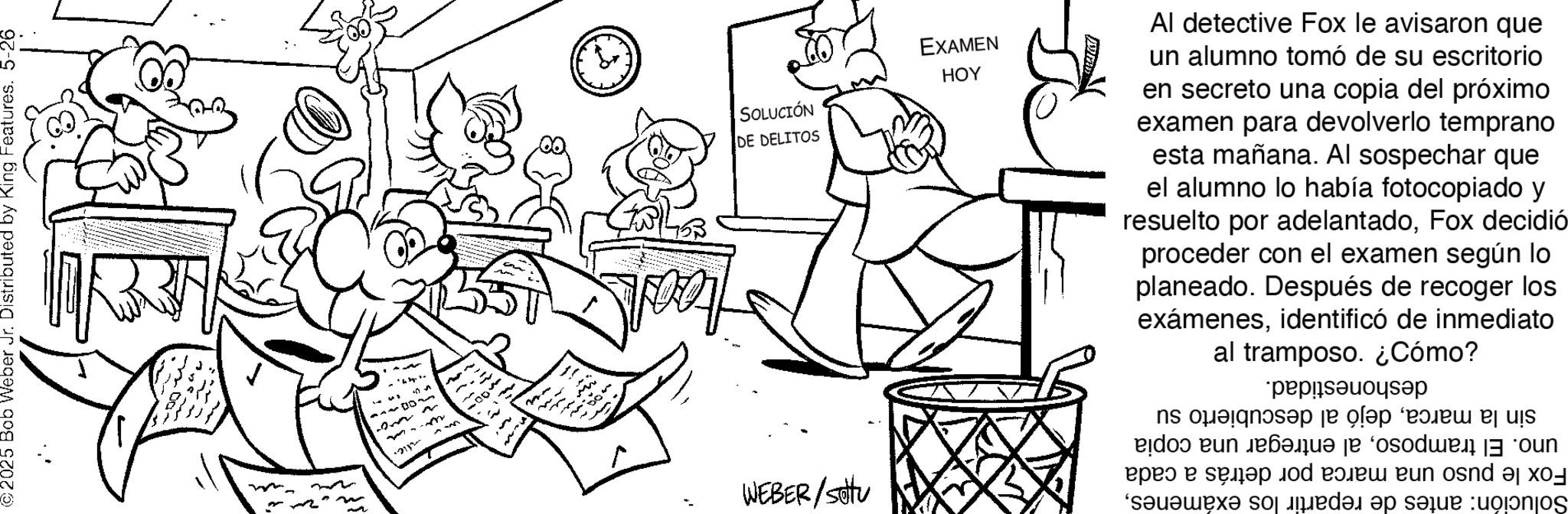 Document OCR: sin la marcadejó al descubierto su uno. El tramposoal entregar una copia Fox le puso una marca por detrás a cada Solución: antes de repartir los exámenesdeshonestidad. WEBER/setu SOLUCIÓN DE DELITOS EXAMEN HOY Al detective Fox le avisaron que un alumno tomó de su escritorio en secreto una copia del próximo examen para devolverlo temprano esta mañana. Al sospechar que el alumno lo había fotocopiado y resuelto por adelantadoFox decidió proceder con el examen según lo planeado. Después de recoger los exámenesidentificó de inmediato al tramposo. ¿Cómo? n. www alic. ©2025 Bob Weber Jr. Distributed by King Features. 5-26 sin la marcadejó al descubierto su uno . El tramposoal entregar una copia Fox le puso una marca por detrás a cada Solución : antes de repartir los exámenesdeshonestidad . WEBER / setu SOLUCIÓN DE DELITOS EXAMEN HOY Al detective Fox le avisaron que un alumno tomó de su escritorio en secreto una copia del próximo examen para devolverlo temprano esta mañana . Al sospechar que el alumno lo había fotocopiado y resuelto por adelantadoFox decidió proceder con el examen según lo planeado . Después de recoger los exámenesidentificó de inmediato al tramposo . ¿ Cómo ? n . www alic . © 2025 Bob Weber Jr. Distributed by King Features . 5-26