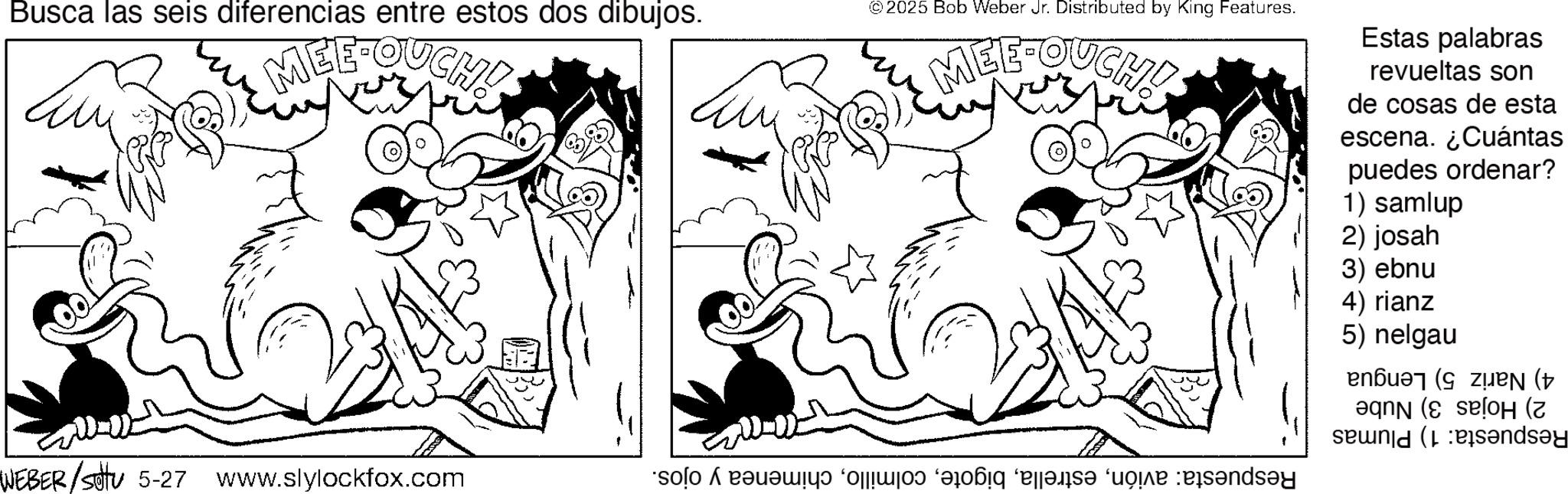 Monochrome OCR: Busca las seis diferencias entre estos dos dibujos. MEE-SUCH! © 2025 Bob Weber Jr. Distributed by King Features. MEE-OUCH! Estas palabras revueltas son de cosas de esta escena. ¿Cuántas puedes ordenar? 1) samlup 2) josah WEBER/sotu 5-27 www.slylockfox.com * f g h i 3) ebnu 4) rianz 5) nelgau ( ( ( and Busca las seis diferencias entre estos dos dibujos . MEE - SUCH ! © 2025 Bob Weber Jr. Distributed by King Features . MEE - OUCH ! Estas palabras revueltas son de cosas de esta escena . ¿ Cuántas puedes ordenar ? 1 ) samlup 2 ) josah WEBER / sotu 5-27 www.slylockfox.com * f g h i 3 ) ebnu 4 ) rianz 5 ) nelgau ( ( ( and