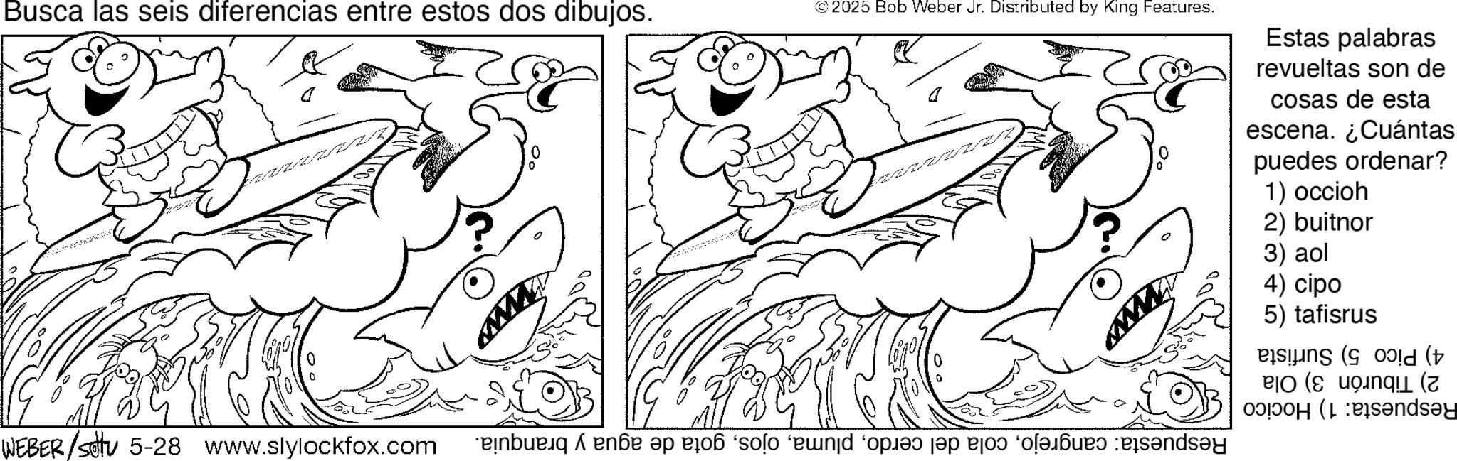 Fish OCR: Busca las seis diferencias entre estos dos dibujos. © 2025 Bob Weber Jr. Distributed by King Features. Estas palabras revueltas son de cosas de esta escena. ¿Cuántas puedes ordenar? 1) occioh 2) buitnor 3) aol 4) cipo 5) tafisrus ( Bands?y WEBER/STV 5-28 www.slylockfox.com bené a o solo end op a po n Busca las seis diferencias entre estos dos dibujos . © 2025 Bob Weber Jr. Distributed by King Features . Estas palabras revueltas son de cosas de esta escena . ¿ Cuántas puedes ordenar ? 1 ) occioh 2 ) buitnor 3 ) aol 4 ) cipo 5 ) tafisrus ( Bands?y WEBER / STV 5-28 www.slylockfox.com bené a o solo end op a po n