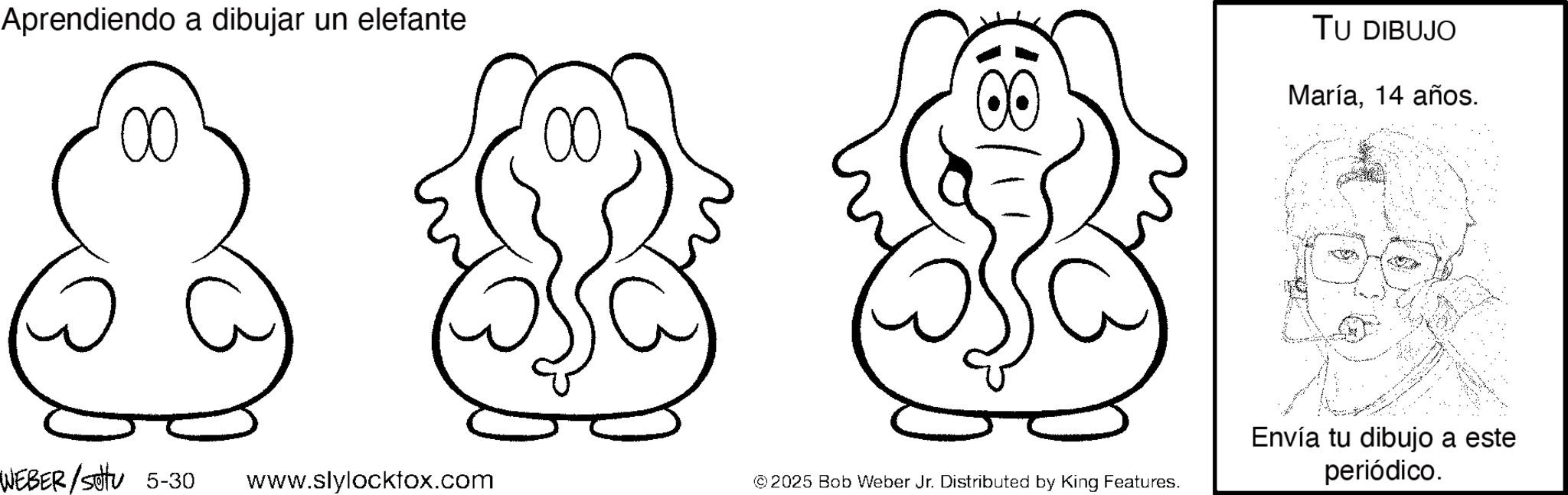 Coloring book OCR: Aprendiendo a dibujar un elefante 00 8 ? WEBER /settu 5-30 www.slylockfox.com ©2025 Bob Weber Jr. Distributed by King Features. TU DIBUJO María14 años. Envía tu dibujo a este periódico. Aprendiendo a dibujar un elefante 00 8 ? WEBER / settu 5-30 www.slylockfox.com © 2025 Bob Weber Jr. Distributed by King Features . TU DIBUJO María14 años . Envía tu dibujo a este periódico .