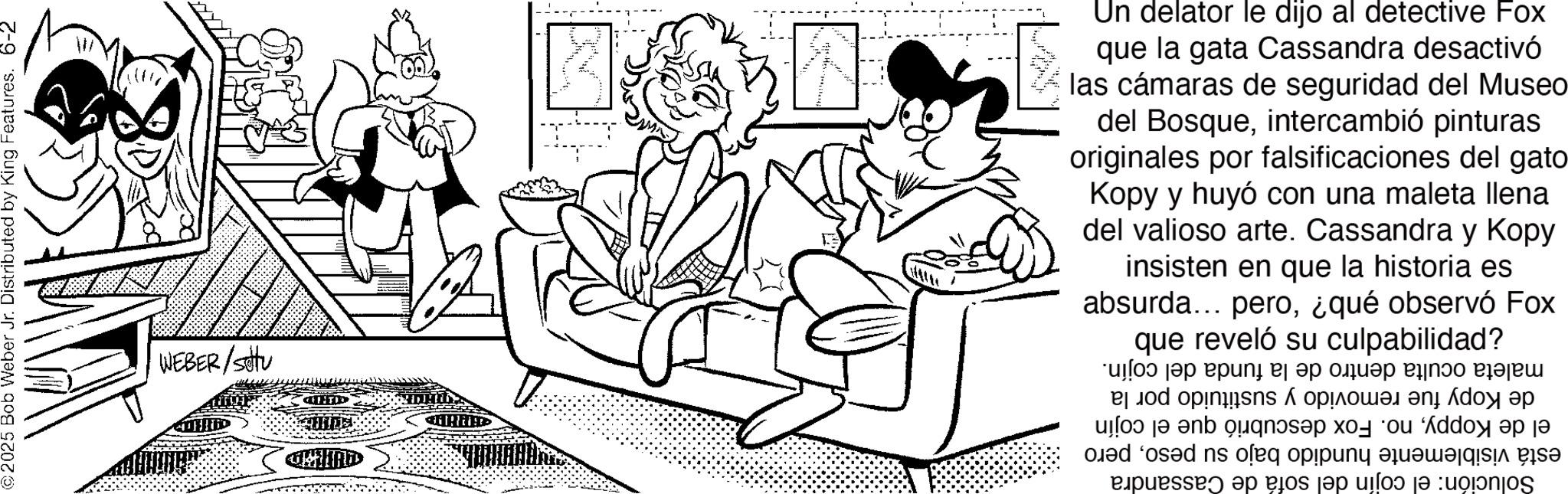 Comic book OCR: 2025 Bob Weber Jr. Distributed by King Features. 6-2 WEBER/stu CHUTID Un delator le dijo al detective Fox que la gata Cassandra desactivó las cámaras de seguridad del Museo del Bosqueintercambió pinturas originales por falsificaciones del gato Kopy y huyó con una maleta llena del valioso arte. Cassandra y Kopy insisten en que la historia es absurda... pero¿qué observó Fox que reveló su culpabilidad? maleta oculta dentro de la funda del de Kopy fue removido y sustituido por la el de Koppyno. Fox descubrió que el cojín está visiblemente hundido bajo su pesopero Solución: el cojín del sofá de Cassandra cojín. 2025 Bob Weber Jr. Distributed by King Features . 6-2 WEBER / stu CHUTID Un delator le dijo al detective Fox que la gata Cassandra desactivó las cámaras de seguridad del Museo del Bosqueintercambió pinturas originales por falsificaciones del gato Kopy y huyó con una maleta llena del valioso arte . Cassandra y Kopy insisten en que la historia es absurda ... pero¿ qué observó Fox que reveló su culpabilidad ? maleta oculta dentro de la funda del de Kopy fue removido y sustituido por la el de Koppyno . Fox descubrió que el cojín está visiblemente hundido bajo su pesopero Solución : el cojín del sofá de Cassandra cojín .