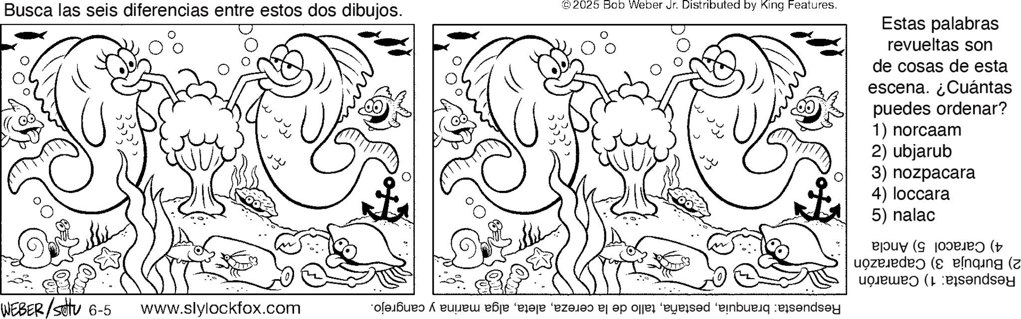 Coloring book OCR: Busca las seis diferencias entre estos dos dibujos. 0% 2025 Bob Weber Jr. Distributed by King Features. 0% ??? Estas palabras revueltas son de cosas de esta escena. ¿Cuántas puedes ordenar? 1) norcaam 2) ubjarub 3) nozpacara QUEBER/ 6-5 www.slylockfox.com ?? ? 4) Caracol 5) Ancla 2) Burbuja 3) Caparazón Respuesta: 1) Camarón Respuesta: branquiaalga marina y cangrejo. 4) loccara 5) nalac Busca las seis diferencias entre estos dos dibujos . 0 % 2025 Bob Weber Jr. Distributed by King Features . 0 % ??? Estas palabras revueltas son de cosas de esta escena . ¿ Cuántas puedes ordenar ? 1 ) norcaam 2 ) ubjarub 3 ) nozpacara QUEBER / 6-5 www.slylockfox.com ?? ? 4 ) Caracol 5 ) Ancla 2 ) Burbuja 3 ) Caparazón Respuesta : 1 ) Camarón Respuesta : branquiatallo de la cerezaalga marina y cangrejo . 4 ) loccara 5 ) nalac
