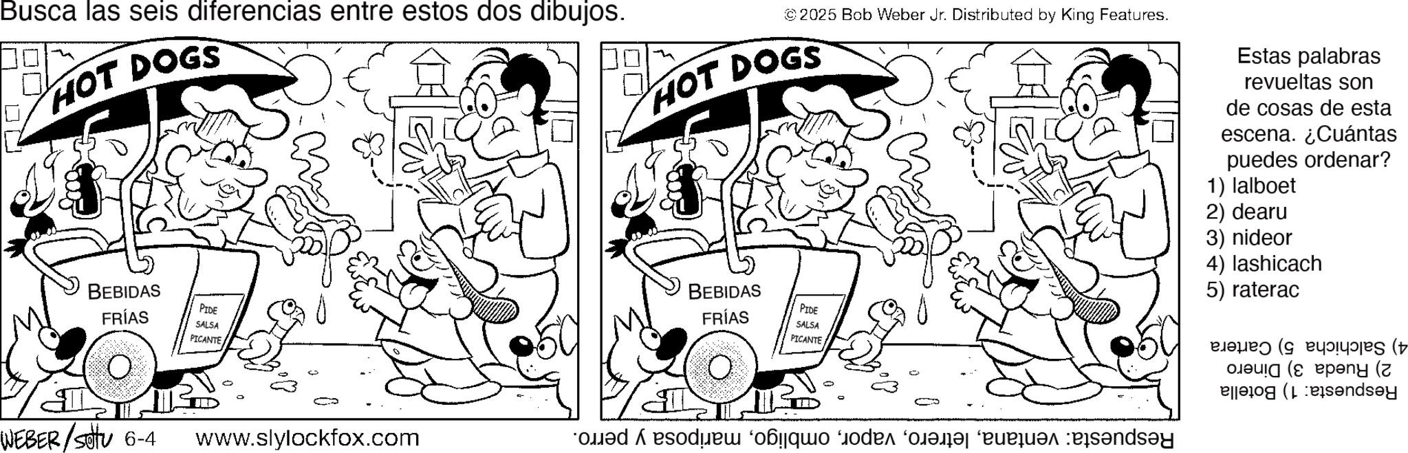 Graphics OCR: Busca las seis diferencias entre estos dos dibujos. HOT DOGS BEBIDAS FRÍAS PIDE SALSA PICANTE WEBER/settu 6-4 www.slylockfox.com Do ? ©2025 Bob Weber Jr. Distributed by King Features. HOT DOGS Estas palabras revueltas son de cosas de esta escena. ¿Cuántas puedes ordenar? 1) lalboet 2) dearu BEBIDAS FRÍAS PIDE SALSA PICANTE do?quod a 3) nideor 4) lashicach 5) raterac B ( (peny (z (endsey Busca las seis diferencias entre estos dos dibujos . HOT DOGS BEBIDAS FRÍAS PIDE SALSA PICANTE WEBER / settu 6-4 www.slylockfox.com Do ? © 2025 Bob Weber Jr. Distributed by King Features . HOT DOGS Estas palabras revueltas son de cosas de esta escena . ¿ Cuántas puedes ordenar ? 1 ) lalboet 2 ) dearu BEBIDAS FRÍAS PIDE SALSA PICANTE do?quod a 3 ) nideor 4 ) lashicach 5 ) raterac B ( ( peny ( z ( endsey