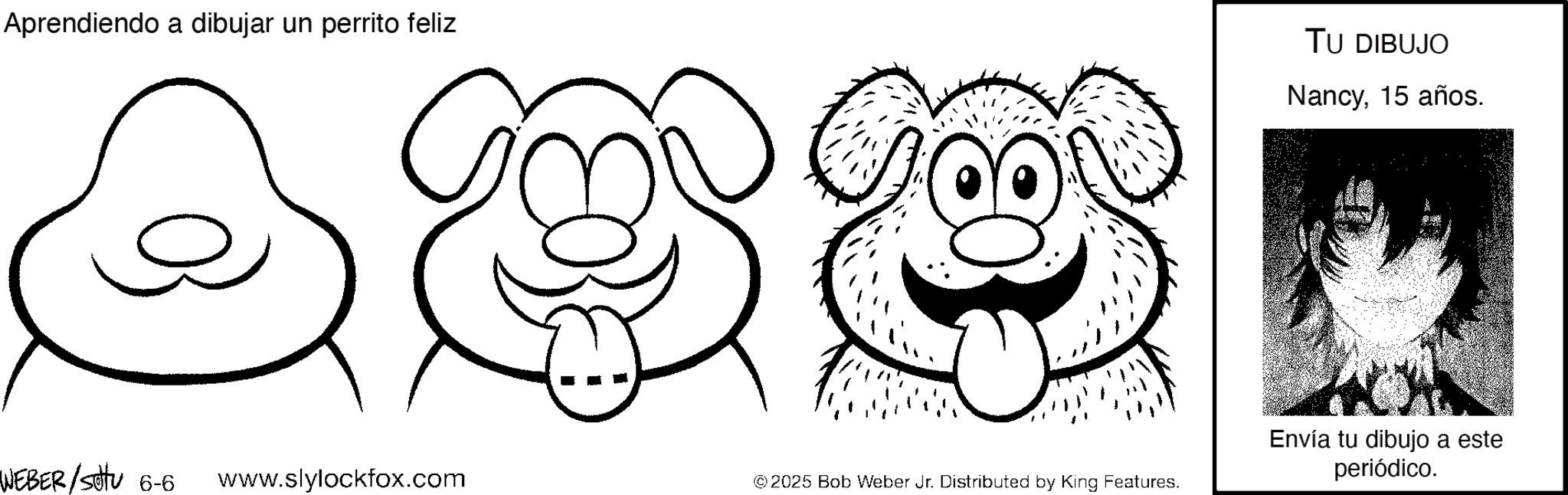 Graphics OCR: Aprendiendo a dibujar un perrito feliz 0 WEBER/Settu 6-6 www.slylockfox.com © 2025 Bob Weber Jr. Distributed by King Features. TU DIBUJO Nancy15 años. Envía tu dibujo a este periódico. Aprendiendo a dibujar un perrito feliz 0 WEBER / Settu 6-6 www.slylockfox.com © 2025 Bob Weber Jr. Distributed by King Features . TU DIBUJO Nancy15 años . Envía tu dibujo a este periódico .