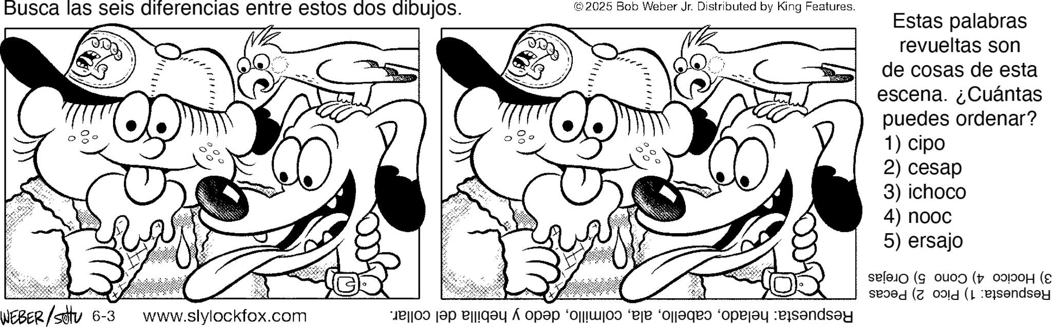 Monochrome OCR: Busca las seis diferencias entre estos dos dibujos. © 2025 Bob Weber Jr. Distributed by King Features. WEBER/Set 6-3 www.slylockfox.com bros da aga ta e de dades de Estas palabras revueltas son de cosas de esta escena. ¿Cuántas puedes ordenar? 1) cipo 2) cesap 3) ichoco 4) nooc 5) ersajo (((? Busca las seis diferencias entre estos dos dibujos . © 2025 Bob Weber Jr. Distributed by King Features . WEBER / Set 6-3 www.slylockfox.com bros da aga ta e de dades de Estas palabras revueltas son de cosas de esta escena . ¿ Cuántas puedes ordenar ? 1 ) cipo 2 ) cesap 3 ) ichoco 4 ) nooc 5 ) ersajo ( ( ( ?