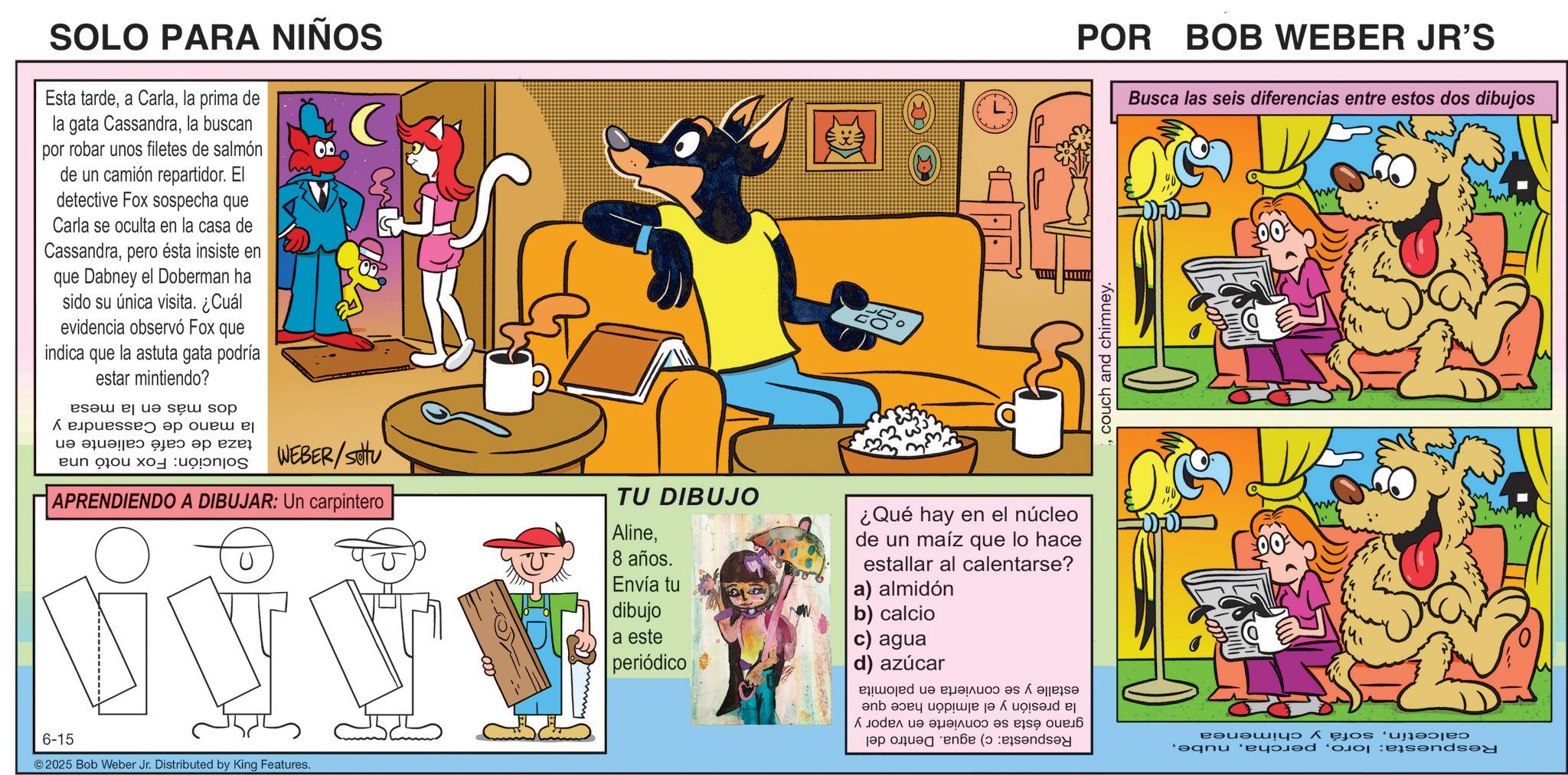 Animal Figure OCR: SOLO PARA NIÑOS Esta tardela prima de la gata Cassandrala buscan por robar unos filetes de salmón de un camión repartidor. El detective Fox sospecha que Carla se oculta en la casa de Cassandrapero ésta insiste en que Dabney el Doberman ha sido su única visita. ¿Cuál evidencia observó Fox que indica que la astuta gata estar mintiendo? podría Solución: la mano de Cassandra y taza de café caliente en Fox notó una dos más en la mesa POR BOB WEBER JR'S couch and chimney. Busca las seis diferencias entre estos dos dibujos WEBER/SOU APRENDIENDO A DIBUJAR: Un carpintero U A TU DIBUJO Aline8 años. Envía tu dibujo a este periódico ¿Qué hay en el núcleo de un maíz que lo hace estallar al a) almidón b) calcio c) agua d) azúcar calentarse? 6-15 ©2025 Bob Weber Jr. Distributed by King Features. calcetínsofá y chimenea Respuesta: loroestalle y se convierta en palomita la presión y el almidón hace que grano ésta se convierte en vapor y Respuesta: c) agua. Dentro del SOLO PARA NIÑOS Esta tardea Carlala prima de la gata Cassandrala buscan por robar unos filetes de salmón de un camión repartidor . El detective Fox sospecha que Carla se oculta en la casa de Cassandrapero ésta insiste en que Dabney el Doberman ha sido su única visita . ¿ Cuál evidencia observó Fox que indica que la astuta gata estar mintiendo ? podría Solución : la mano de Cassandra y taza de café caliente en Fox notó una dos más en la mesa POR BOB WEBER JR'S couch and chimney . Busca las seis diferencias entre estos dos dibujos WEBER / SOU APRENDIENDO A DIBUJAR : Un carpintero U A TU DIBUJO Aline8 años . Envía tu dibujo a este periódico ¿ Qué hay en el núcleo de un maíz que lo hace estallar al a ) almidón b ) calcio c ) agua d ) azúcar calentarse ? 6-15 © 2025 Bob Weber Jr. Distributed by King Features . calcetínsofá y chimenea Respuesta : loroestalle y se convierta en palomita la presión y el almidón hace que grano ésta se convierte en vapor y Respuesta : c ) agua . Dentro del