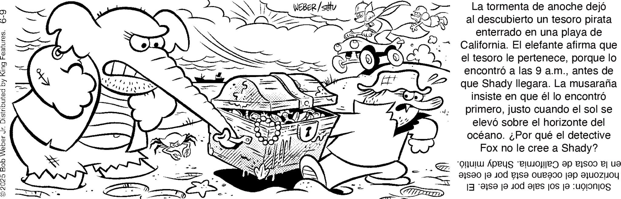 Happiness OCR: 2025 Bob Weber Jr. Distributed by King Features. 6-9 WEBER/stu # La tormenta de anoche dejó al descubierto un tesoro pirata enterrado en una playa de California. El elefante afirma que el tesoro le perteneceporque lo encontró a las 9 a.m.antes de que Shady llegara. La musaraña insiste en que él lo encontró primerojusto cuando el sol se elevó sobre el horizonte del océano. ¿Por qué el detective Fox no le cree a Shady? A as a bad be a ja e te dajes jos je u 2025 Bob Weber Jr. Distributed by King Features . 6-9 WEBER / stu # La tormenta de anoche dejó al descubierto un tesoro pirata enterrado en una playa de California . El elefante afirma que el tesoro le perteneceporque lo encontró a las 9 a.m.antes de que Shady llegara . La musaraña insiste en que él lo encontró primerojusto cuando el sol se elevó sobre el horizonte del océano . ¿ Por qué el detective Fox no le cree a Shady ? A as a bad be a ja e te dajes jos je u