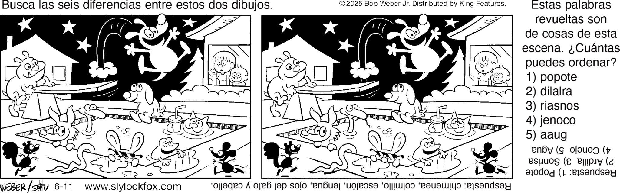 Line art OCR: Busca las seis diferencias entre estos dos dibujos. © 2025 Bob Weber Jr. Distributed by King Features. Estas palabras revueltas son de cosas de esta escena. ¿Cuántas puedes ordenar? 1) popote 2) dilalra 3) riasnos 4) jenoco 5) aaug ( ( WEBER/Setu 6-11 www.slylockfox.com a da ja solo en el Busca las seis diferencias entre estos dos dibujos . © 2025 Bob Weber Jr. Distributed by King Features . Estas palabras revueltas son de cosas de esta escena . ¿ Cuántas puedes ordenar ? 1 ) popote 2 ) dilalra 3 ) riasnos 4 ) jenoco 5 ) aaug ( ( WEBER / Setu 6-11 www.slylockfox.com a da ja solo en el