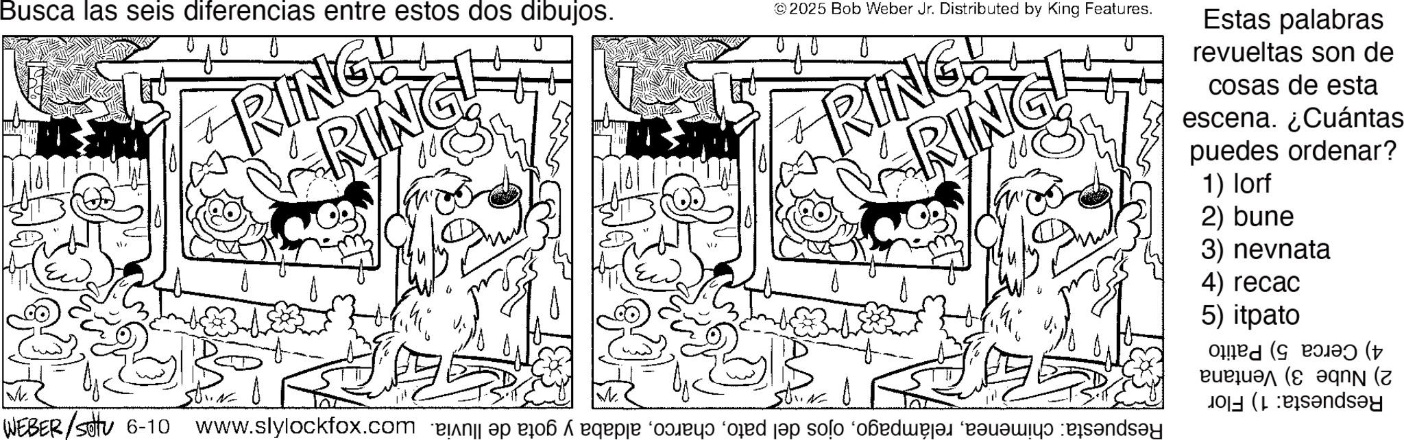 Pleased OCR: W Busca las seis diferencias entre estos dos dibujos. RING! RING ©2025 Bob Weber Jr. Distributed by King Features. ARING! RING WEBER/SOTU 6-10 www.slylockfox.com is a page on od pop solo ‘badmajad (r?q?miy? b?nd?y Estas palabras revueltas son de cosas de esta escena. ¿Cuántas puedes ordenar? 1) lorf 2) bune 3) nevnata 4) recac 5) itpato ( dsay W Busca las seis diferencias entre estos dos dibujos . RING ! RING © 2025 Bob Weber Jr. Distributed by King Features . ARING ! RING WEBER / SOTU 6-10 www.slylockfox.com is a page on od pop solo ‘ badmajad ( r?q?miy? b?nd?y Estas palabras revueltas son de cosas de esta escena . ¿ Cuántas puedes ordenar ? 1 ) lorf 2 ) bune 3 ) nevnata 4 ) recac 5 ) itpato ( dsay