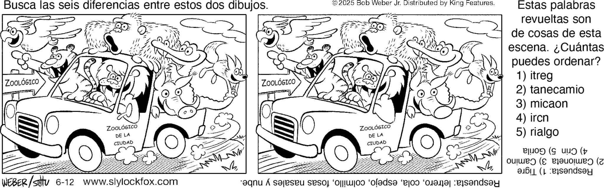 Comics OCR: Busca las seis diferencias entre estos dos dibujos. ZOOLÓGICO ZOOLÓGICO DE LA CIUDAD WEBER/settu 6-12 www.slylockfox.com M ZOOLÓGICO 2025 Bob Weber Jr. Distributed by King Features. Estas palabras revueltas son de cosas de esta escena. ¿Cuántas puedes ordenar? 1) itreg 2) tanecamio ZOOLÓGICO DE LA CIUDAD qnu A selesau de o fol?d? “bad for and 3) micaon 4) ircn 5) rialgo ?! ( dsey Busca las seis diferencias entre estos dos dibujos . ZOOLÓGICO ZOOLÓGICO DE LA CIUDAD WEBER / settu 6-12 www.slylockfox.com M ZOOLÓGICO 2025 Bob Weber Jr. Distributed by King Features . Estas palabras revueltas son de cosas de esta escena . ¿ Cuántas puedes ordenar ? 1 ) itreg 2 ) tanecamio ZOOLÓGICO DE LA CIUDAD qnu A selesau de o fol?d? “ bad for and 3 ) micaon 4 ) ircn 5 ) rialgo ? ! ( dsey
