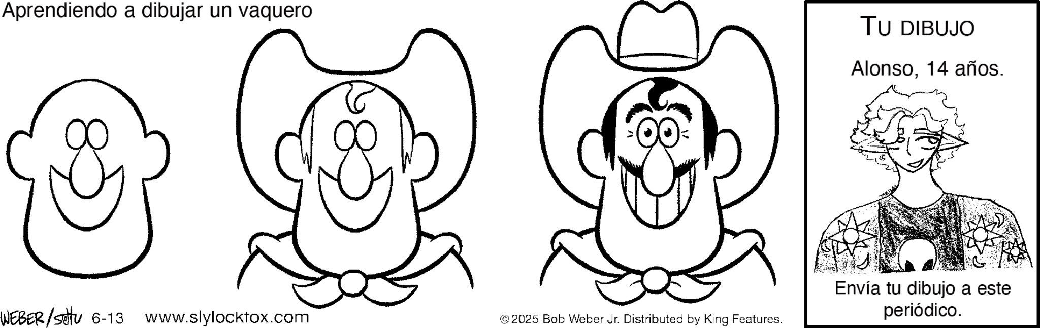 Fedora OCR: Aprendiendo a dibujar un vaquero TU DIBUJO Alonso14 años. WEBER /setu 6-13 www.slylocktox.com © 2025 Bob Weber Jr. Distributed by King Features. Envía tu dibujo a este periódico. Aprendiendo a dibujar un vaquero TU DIBUJO Alonso14 años . WEBER / setu 6-13 www.slylocktox.com © 2025 Bob Weber Jr. Distributed by King Features . Envía tu dibujo a este periódico .