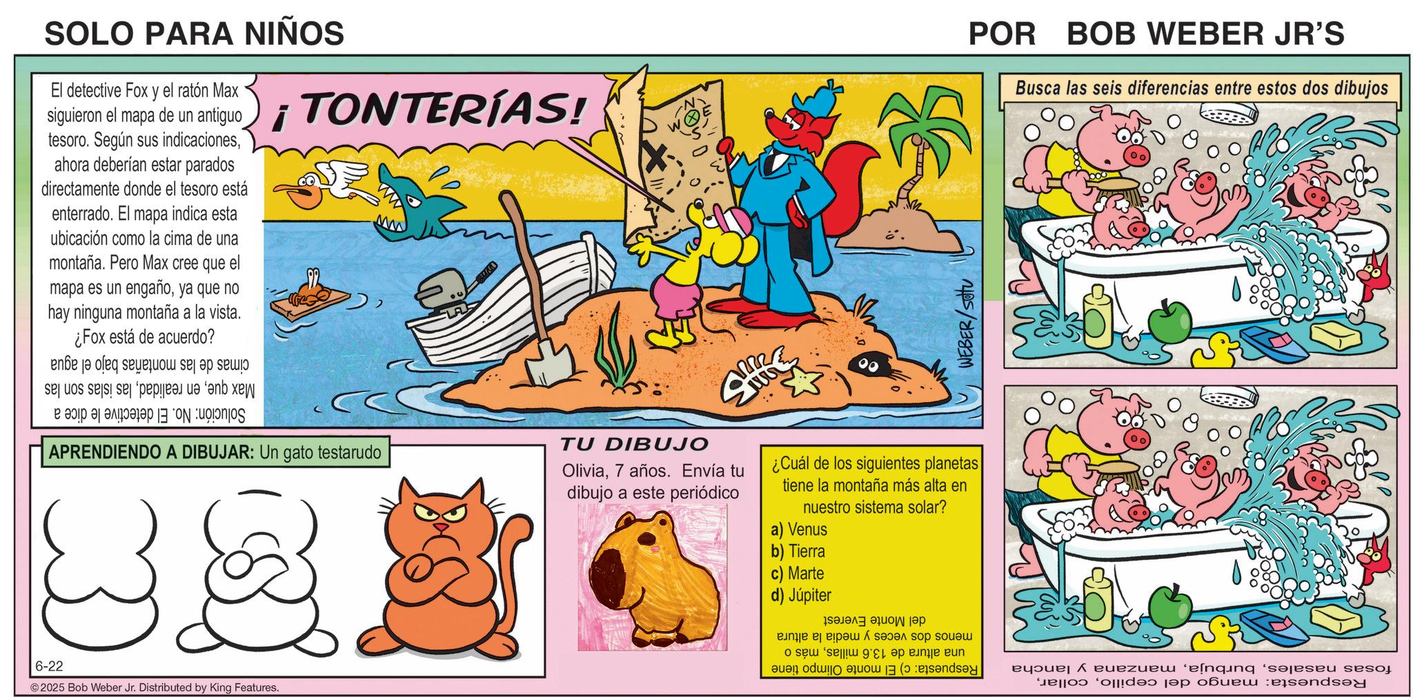 Animation OCR: SOLO PARA NIÑOS ?? El detective Fox y el ratón Max siguieron el mapa de un antiguo tesoro. Según sus indicacionesahora deberían estar parados directamente donde el tesoro está enterrado. El mapa indica esta ubicación como la cima de una montaña. Pero Max cree que el mapa es un engañoya que no hay ninguna montaña a la vista. ¿Fox está de acuerdo? ¡TONTERÍAS! WEBER/Sotu POR BOB WEBER JR'S Busca las seis diferencias entre estos dos dibujos Solución: No. El detective le dice a cimas de las montañas Max quelas islas son las bajo el agua ww APRENDIENDO A DIBUJAR: Un gato testarudo TU DIBUJO Olivia7 años. Envía tu dibujo a este periódico ¿Cuál de los siguientes planetas tiene la montaña más alta en nuestro sistema solar? a) Venus 6-22 2025 Bob Weber Jr. Distributed by King Features. b) Tierra c) Marte d) Júpiter fosas nasalesmanzana y lancha Respuesta: mango del cepillodel Monte Everest menos dos veces y media la altura una altura de 13.6 millasmás o Respuesta: c) El monte Olimpo tiene SOLO PARA NIÑOS ?? El detective Fox y el ratón Max siguieron el mapa de un antiguo tesoro . Según sus indicacionesahora deberían estar parados directamente donde el tesoro está enterrado . El mapa indica esta ubicación como la cima de una montaña . Pero Max cree que el mapa es un engañoya que no hay ninguna montaña a la vista . ¿ Fox está de acuerdo ? ¡ TONTERÍAS ! WEBER / Sotu POR BOB WEBER JR'S Busca las seis diferencias entre estos dos dibujos Solución : No. El detective le dice a cimas de las montañas Max queen realidadlas islas son las bajo el agua ww APRENDIENDO A DIBUJAR : Un gato testarudo TU DIBUJO Olivia7 años . Envía tu dibujo a este periódico ¿ Cuál de los siguientes planetas tiene la montaña más alta en nuestro sistema solar ? a ) Venus 6-22 2025 Bob Weber Jr. Distributed by King Features . b ) Tierra c ) Marte d ) Júpiter fosas nasalesmanzana y lancha Respuesta : mango del cepillodel Monte Everest menos dos veces y media la altura una altura de 13.6 millasmás o Respuesta : c ) El monte Olimpo tiene