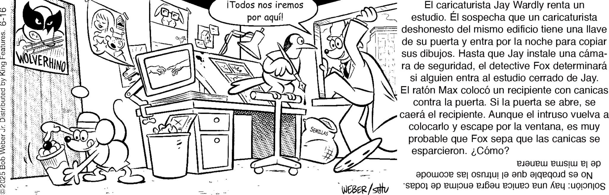 Illustration OCR: 2025 Bob Weber Jr. Distributed by King Features. 6-16 WOLVERHINO ¡Todos nos iremos por aquí! 0 SEMILLAS El caricaturista Jay Wardly renta un estudio. Él sospecha que un caricaturista deshonesto del mismo edificio tiene una llave de su puerta y entra por la noche para copiar sus dibujos. Hasta que Jay instale una cáma- ra de seguridadel detective Fox determinará si alguien entra al estudio cerrado de Jay. El ratón Max colocó un recipiente con canicas contra la puerta. Si la puerta se abrese caerá el recipiente. Aunque el intruso vuelva a colocarlo y escape por la ventanaes muy probable que Fox sepa que las canicas se esparcieron. ¿Cómo? WEBER/Stu por se o en ???? ?? ????? ????? ???? ??????? de ????? : 2025 Bob Weber Jr. Distributed by King Features . 6-16 WOLVERHINO ¡ Todos nos iremos por aquí ! 0 SEMILLAS El caricaturista Jay Wardly renta un estudio . Él sospecha que un caricaturista deshonesto del mismo edificio tiene una llave de su puerta y entra por la noche para copiar sus dibujos . Hasta que Jay instale una cáma- ra de seguridadel detective Fox determinará si alguien entra al estudio cerrado de Jay . El ratón Max colocó un recipiente con canicas contra la puerta . Si la puerta se abrese caerá el recipiente . Aunque el intruso vuelva a colocarlo y escape por la ventanaes muy probable que Fox sepa que las canicas se esparcieron . ¿ Cómo ? WEBER / Stu por se o en ???? ?? ????? ????? ???? ??????? de ????? :