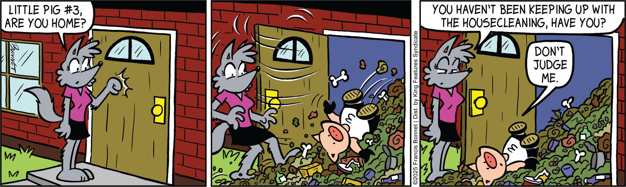 Publication OCR: M LITTLE PIG #3ARE YOU HOME? BUNNET 13 ©2025 Francis Bonnet | Dist. by King Features Syndicate YOU HAVEN'T BEEN KEEPING UP WITH THE HOUSECLEANINGHAVE YOU? DON'T JUDGE ME. 0830 M LITTLE PIG # 3ARE YOU HOME ? BUNNET 13 © 2025 Francis Bonnet | Dist . by King Features Syndicate YOU HAVEN'T BEEN KEEPING UP WITH THE HOUSECLEANINGHAVE YOU ? DON'T JUDGE ME . 0830