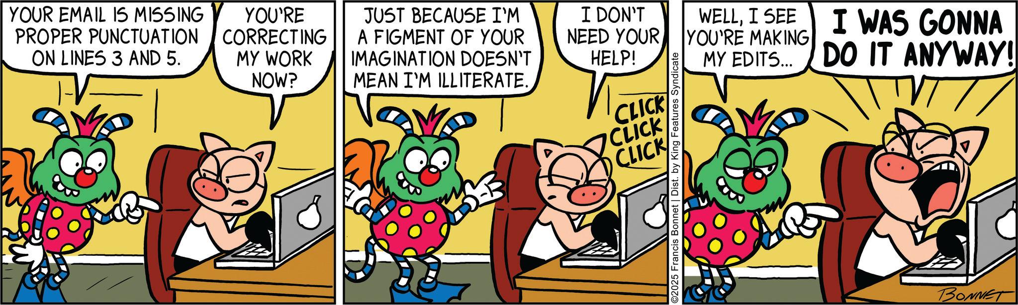 Fiction OCR: YOUR EMAIL IS MISSING PROPER PUNCTUATION ON LINES 3 AND 5. T-V- YOU'RE CORRECTING MY WORK NOW? JUST BECAUSE I'M A FIGMENT OF YOUR IMAGINATION DOESN'T MEAN I'M ILLITERATE. B I DON'T NEED YOUR HELP! CLICK CLICK CLICK O2025 Francis Bonnet | Dist. by King Features Syndicate WELLI SEE I WAS GONNA YOU'RE MAKING MY EDITS... DO IT ANYWAY! BONNET YOUR EMAIL IS MISSING PROPER PUNCTUATION ON LINES 3 AND 5 . T - V- YOU'RE CORRECTING MY WORK NOW ? JUST BECAUSE I'M A FIGMENT OF YOUR IMAGINATION DOESN'T MEAN I'M ILLITERATE . B I DON'T NEED YOUR HELP ! CLICK CLICK CLICK O2025 Francis Bonnet | Dist . by King Features Syndicate WELLI SEE I WAS GONNA YOU'RE MAKING MY EDITS ... DO IT ANYWAY ! BONNET