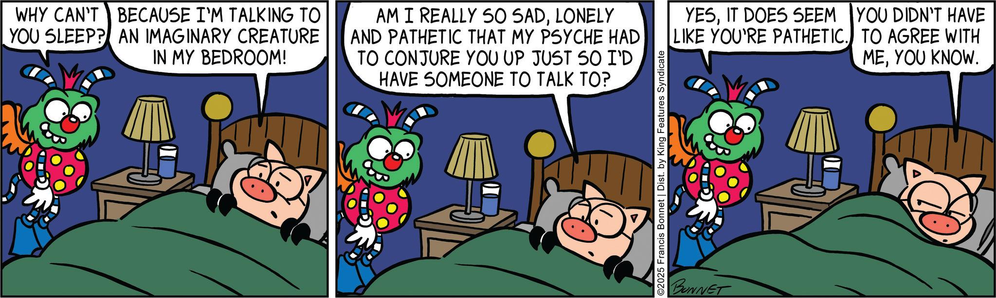 Comics OCR: WHY CAN'T BECAUSE I'M TALKING TO YOU SLEEP? AN IMAGINARY CREATURE IN MY BEDROOM! AM I REALLY SO SADLONELY AND PATHETIC THAT MY PSYCHE HAD TO CONJURE YOU UP JUST SO I'D HAVE SOMEONE TO TALK TO? YESIT DOES SEEM YOU DIDN'T HAVE LIKE YOU'RE PATHETIC. TO AGREE WITH MEYOU KNOW. ©2025 Francis Bonnet | Dist. by King Features Syndicate BUNNET WHY CAN'T BECAUSE I'M TALKING TO YOU SLEEP ? AN IMAGINARY CREATURE IN MY BEDROOM ! AM I REALLY SO SADLONELY AND PATHETIC THAT MY PSYCHE HAD TO CONJURE YOU UP JUST SO I'D HAVE SOMEONE TO TALK TO ? YESIT DOES SEEM YOU DIDN'T HAVE LIKE YOU'RE PATHETIC . TO AGREE WITH MEYOU KNOW . © 2025 Francis Bonnet | Dist . by King Features Syndicate BUNNET