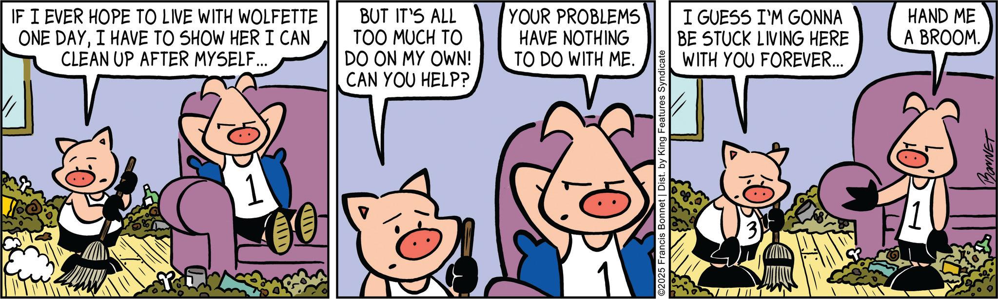 Domestic pig OCR: IF I EVER HOPE TO LIVE WITH WOLFETTE ONE DAYI HAVE TO SHOW HER I CAN CLEAN UP AFTER MYSELF... BUT IT'S ALL TOO MUCH TO DO ON MY OWN! CAN YOU HELP? YOUR PROBLEMS I GUESS I'M GONNA BE STUCK LIVING HERE WITH YOU FOREVER... HAND ME A BROOM. HAVE NOTHING TO DO WITH ME. 1 ID 00 ©2025 Francis Bonnet | Dist. by King Features Syndicate 3 BONNET IF I EVER HOPE TO LIVE WITH WOLFETTE ONE DAYI HAVE TO SHOW HER I CAN CLEAN UP AFTER MYSELF ... BUT IT'S ALL TOO MUCH TO DO ON MY OWN ! CAN YOU HELP ? YOUR PROBLEMS I GUESS I'M GONNA BE STUCK LIVING HERE WITH YOU FOREVER ... HAND ME A BROOM . HAVE NOTHING TO DO WITH ME . 1 ID 00 © 2025 Francis Bonnet | Dist . by King Features Syndicate 3 BONNET