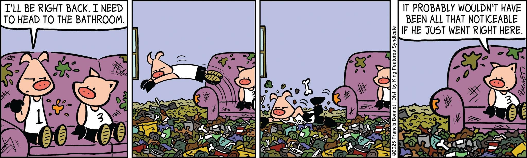 Comic book OCR: I'LL BE RIGHT BACK. I NEED TO HEAD TO THE BATHROOM. 3 # ????D ???? 30 ©2025 Francis Bonnet | Dist. by King Features Syndicate #1 IT PROBABLY WOULDN'T HAVE BEEN ALL THAT NOTICEABLE IF HE JUST WENT RIGHT HERE. HI BONNET I'LL BE RIGHT BACK . I NEED TO HEAD TO THE BATHROOM . 3 # ??? ? D ? ??? 30 © 2025 Francis Bonnet | Dist . by King Features Syndicate # 1 IT PROBABLY WOULDN'T HAVE BEEN ALL THAT NOTICEABLE IF HE JUST WENT RIGHT HERE . HI BONNET