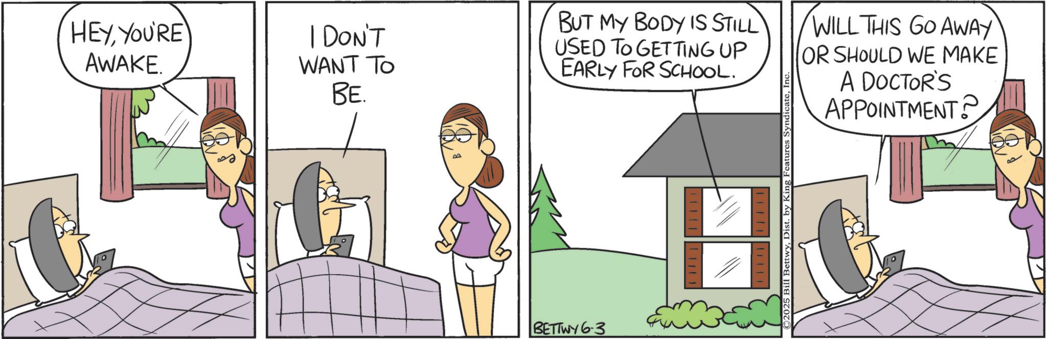 Animated cartoon OCR: HEYYOU'RE AWAKE. I DON'T WANT TO BE. BUT MY BODY IS STILL USED TO GETTING UP EARLY FOR SCHOOL. BETTWY 6-3 ©2025 Bill BettwyIn WILL THIS GO AWAY OR SHOULD WE MAKE A DOCTOR'S APPOINTMENT? HEYYOU'RE AWAKE . I DON'T WANT TO BE . BUT MY BODY IS STILL USED TO GETTING UP EARLY FOR SCHOOL . BETTWY 6-3 © 2025 Bill BettwyDist . by King Features SyndicateIn WILL THIS GO AWAY OR SHOULD WE MAKE A DOCTOR'S APPOINTMENT ?