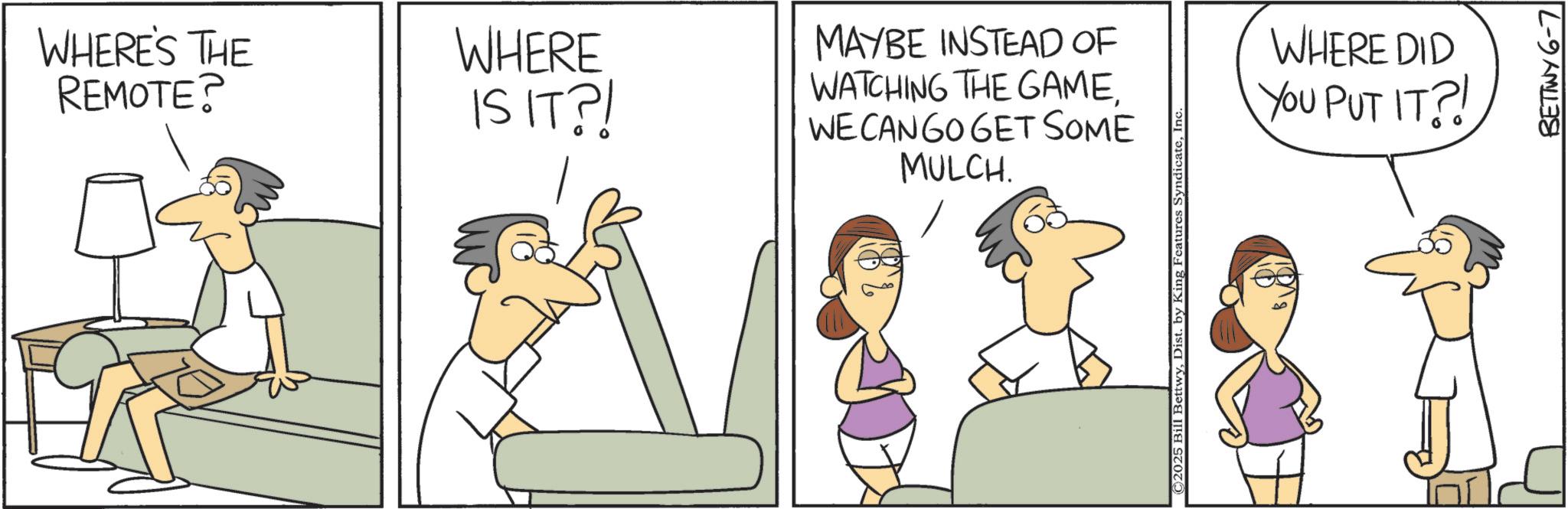 Animation OCR: WHERE'S THE REMOTE? WHERE IS IT?! MAYBE INSTEAD OF WATCHING THE GAMEWE CAN GO GET SOME MULCH. © 2025 Bill BettwyInc WHERE DID YOU PUT IT?! BETTWY 6-7 WHERE'S THE REMOTE ? WHERE IS IT ?! MAYBE INSTEAD OF WATCHING THE GAMEWE CAN GO GET SOME MULCH . © 2025 Bill BettwyDist . by King Features SyndicateInc WHERE DID YOU PUT IT ?! BETTWY 6-7