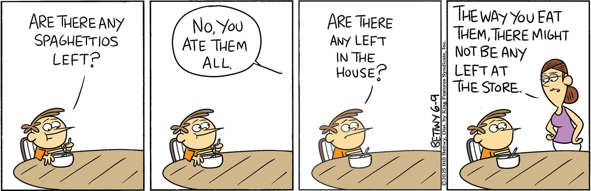 Photo caption OCR: ARE THERE ANY SPAGHETTIOS LEFT? NoYou ATE THEM ALL. ARE THERE ANY LEFT IN THE HOUSE? THE WAY YOU EAT THEMTHERE MIGHT NOT BE ANY LEFT AT THE STORE. BETTWY 6-9 ©2025 Bill BettwyDist. by King Features Syndicate ARE THERE ANY SPAGHETTIOS LEFT ? NoYou ATE THEM ALL . ARE THERE ANY LEFT IN THE HOUSE ? THE WAY YOU EAT THEMTHERE MIGHT NOT BE ANY LEFT AT THE STORE . BETTWY 6-9 © 2025 Bill BettwyDist . by King Features Syndicate