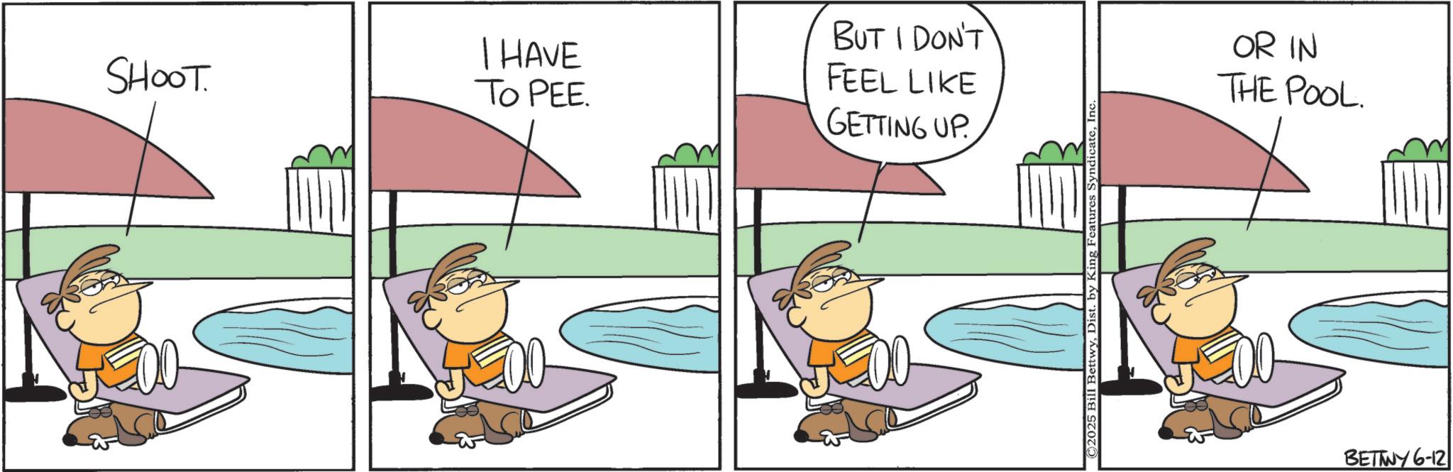 Animated cartoon OCR: I HAVE SHOOT. FEEL LIKE To PEE. GETTING UP BUT I DON'T © 2025 Bill BettwyI OR IN THE POOL. BETTWY 6-12 I HAVE SHOOT . FEEL LIKE To PEE . GETTING UP BUT I DON'T © 2025 Bill BettwyDist . by King Features SyndicateI OR IN THE POOL . BETTWY 6-12