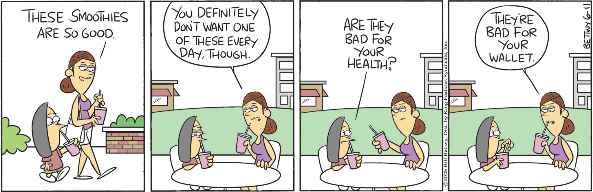 Animation OCR: THESE SMOOTHIES ARE SO GOOD. YOU DEFINITELY DON'T WANT ONE OF THESE EVERY DAYTHOUGH. ARE THEY BAD FOR YOUR HEALTH? © 2025 Bill BettwyDist. by E ing Features SyndicateIn THEY'RE BAD FOR YOUR WALLET. BETTWY 6-11 THESE SMOOTHIES ARE SO GOOD . YOU DEFINITELY DON'T WANT ONE OF THESE EVERY DAYTHOUGH . ARE THEY BAD FOR YOUR HEALTH ? © 2025 Bill BettwyDist . by E ing Features SyndicateIn THEY'RE BAD FOR YOUR WALLET . BETTWY 6-11