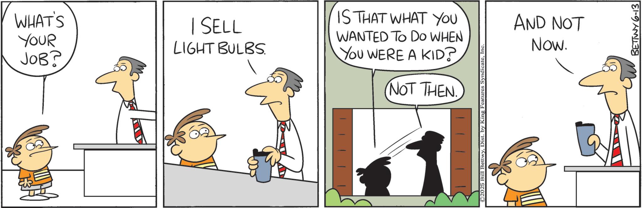 Animated cartoon OCR: WHAT'S YOUR JOB? | SELL LIGHT BULBS. IS THAT WHAT YOU WANTED TO DO WHEN YOU WERE A KID? NOT THEN. ©2025 Bill BettwyInc. AND NOT Now. BETTWY 6-13 WHAT'S YOUR JOB ? | SELL LIGHT BULBS . IS THAT WHAT YOU WANTED TO DO WHEN YOU WERE A KID ? NOT THEN . © 2025 Bill BettwyDist . by King Features SyndicateInc. AND NOT Now . BETTWY 6-13