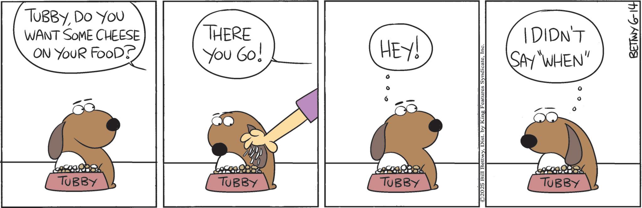 Animated cartoon OCR: TUBBYDO YOU WANT SOME CHEESE ON YOUR FOOD? THERE You Go! TUBBY TUBBY TUBBY HEY! ©2025 Bill BettwyInc I DIDN'T SAY "WHEN" TUBBY BETTWY 6-14 TUBBYDO YOU WANT SOME CHEESE ON YOUR FOOD ? THERE You Go ! TUBBY TUBBY TUBBY HEY ! © 2025 Bill BettwyDist . by King Features SyndicateInc I DIDN'T SAY " WHEN " TUBBY BETTWY 6-14
