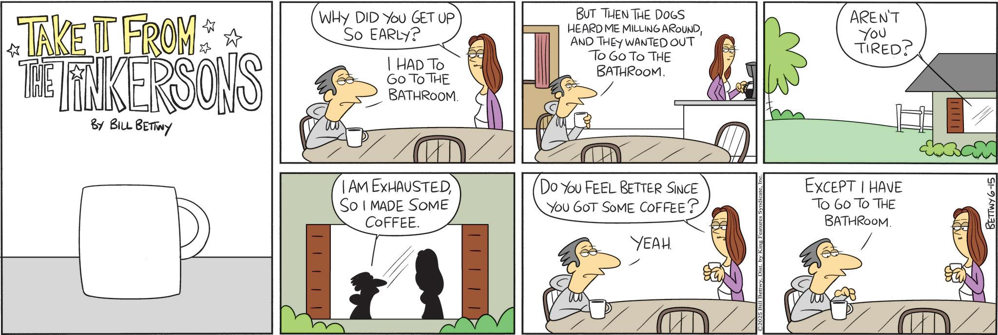 Animation OCR: TAKE IT FROM THE FINKERSONS BY BILL BETTWY WHY DID YOU GET UP So EARLY? I HAD TO GO TO THE BATHROOM. IAM EXHAUSTEDSo I MADE SOME COFFEE. BUT THEN THE DOGS HEARD ME MILLING AROUNDAND THEY WANTED OUT To Go To THE BATHROOM. Do You FEEL BETTER SINCE YOU GOT SOME COFFEE? YEAH. AREN'T You TIRED? EXCEPT I HAVE To Go To THE BATHROOM. BETTWY 6-15 TAKE IT FROM THE FINKERSONS BY BILL BETTWY WHY DID YOU GET UP So EARLY ? I HAD TO GO TO THE BATHROOM . IAM EXHAUSTEDSo I MADE SOME COFFEE . BUT THEN THE DOGS HEARD ME MILLING AROUNDAND THEY WANTED OUT To Go To THE BATHROOM . Do You FEEL BETTER SINCE YOU GOT SOME COFFEE ? YEAH . AREN'T You TIRED ? EXCEPT I HAVE To Go To THE BATHROOM . BETTWY 6-15
